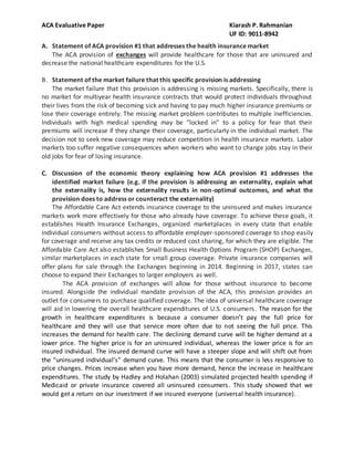 ACA Evaluative Paper Kiarash P. Rahmanian
UF ID: 9011-8942
A. Statement of ACA provision #1 that addresses the health insurance market
The ACA provision of exchanges will provide healthcare for those that are uninsured and
decrease the national healthcare expenditures for the U.S.
B. Statement of the market failure that this specific provision is addressing
The market failure that this provision is addressing is missing markets. Specifically, there is
no market for multiyear health insurance contracts that would protect individuals throughout
their lives from the risk of becoming sick and having to pay much higher insurance premiums or
lose their coverage entirely. The missing market problem contributes to multiple inefficiencies.
Individuals with high medical spending may be “locked in” to a policy for fear that their
premiums will increase if they change their coverage, particularly in the individual market. The
decision not to seek new coverage may reduce competition in health insurance markets. Labor
markets too suffer negative consequences when workers who want to change jobs stay in their
old jobs for fear of losing insurance.
C. Discussion of the economic theory explaining how ACA provision #1 addresses the
identified market failure (e.g. if the provision is addressing an externality, explain what
the externality is, how the externality results in non-optimal outcomes, and what the
provision does to address or counteract the externality)
The Affordable Care Act extends insurance coverage to the uninsured and makes insurance
markets work more effectively for those who already have coverage. To achieve these goals, it
establishes Health Insurance Exchanges, organized marketplaces in every state that enable
individual consumers without access to affordable employer-sponsored coverage to shop easily
for coverage and receive any tax credits or reduced cost sharing, for which they are eligible. The
Affordable Care Act also establishes Small Business Health Options Program (SHOP) Exchanges,
similar marketplaces in each state for small group coverage. Private insurance companies will
offer plans for sale through the Exchanges beginning in 2014. Beginning in 2017, states can
choose to expand their Exchanges to larger employers as well.
The ACA provision of exchanges will allow for those without insurance to become
insured. Alongside the individual mandate provision of the ACA, this provision provides an
outlet for consumers to purchase qualified coverage. The idea of universal healthcare coverage
will aid in lowering the overall healthcare expenditures of U.S. consumers. The reason for the
growth in healthcare expenditures is because a consumer doesn’t pay the full price for
healthcare and they will use that service more often due to not seeing the full price. This
increases the demand for health care. The declining demand curve will be higher demand at a
lower price. The higher price is for an uninsured individual, whereas the lower price is for an
insured individual. The insured demand curve will have a steeper slope and will shift out from
the “uninsured individual’s” demand curve. This means that the consumer is less responsive to
price changes. Prices increase when you have more demand, hence the increase in healthcare
expenditures. The study by Hadley and Holahan (2003) simulated projected health spending if
Medicaid or private insurance covered all uninsured consumers. This study showed that we
would get a return on our investment if we insured everyone (universal health insurance).
 