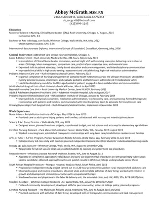 Abbey McGrath, MSN, RN
24632 Stewart St., Loma Linda, CA 92354
ab_mcgrath@hotmail.com
(425)999-1245
Education
Master of Science in Nursing, Clinical Nurse Leader (CNL), Rush University, Chicago, IL, August, 2015
Cumulative GPA: 4.0
Bachelor of Arts in Biology, cum laude, Whitman College, Walla Walla, WA, May, 2012
Minor: German Studies; GPA: 3.78
International Baccalaureate Diploma, International School of Dusseldorf, Dusseldorf, Germany, May, 2008
Clinical Experience (1080 direct care clinical hours completed), Chicago, IL
Labor & Delivery Unit – Rush University Medical Center, 228 hours, May to July 2015
 In completion of Clinical Nurse Leader immersion, worked night shift with nursing preceptor delivering care in diverse
areas: OB triage, labor management, postpartum care, pre/intra/post-operative care, and neonatal care
 Expanded skills in patient advocacy, family-based education and care management, and interdisciplinary communication
 Improved clinical skills in high acuity setting: assessment and critical thinking, high-risk medication administration
Pediatric Intensive Care Unit – Rush University Medical Center, February 2015
 In partial completion of Nursing Management of Complex Health Alterations Across the Lifespan Practicum: utilized the
nursing process to assess, implement, and evaluate pediatric and family care; administered IV medications safely
 Lead interdisciplinary rounds for toddler-aged pediatric patient; engaged in team collaboration and communication
Adult Medical-Surgical Unit – Rush University Medical Center, March to April 2015
Neonatal Intensive Care Unit – Rush University Medical Center, Level III NICU, February 2015
Adult & Adolescent Inpatient Psychiatric Unit – Adventist Hinsdale Hospital, July to August 2014
Pediatric Inpatient Rehabilitation Unit – Rehabilitation Institute of Chicago, January to February 2014
 Improved skills in physical assessment, medication administration, tracheostomy care, and suctioning; formed therapeutic
relationships with patients and families; communicated with interdisciplinary team to advocate for transitions in care
Urinary/Gynecologic Post-Surgical Unit – Rush University Medical Center, September to November 2013
Work Experience
Nurse Intern – Rehabilitation Institute of Chicago, May 2014 to June 2015
 Provided care to adult spinal injury patients and families; collaborated with nursing and interdisciplinary team
Science & Art Camp Director – Walla Walla, WA, July 2013
 Designed vision, planned hands-on projects, coordinated budget, and led science and art camp for elementary age children
Certified Nursing Assistant – Park Manor Rehabilitation Center, Walla Walla, WA, October 2012 to April 2013
 Worked in nursing team; established therapeutic relationships with long-term care/rehabilitation residents and families
A.V.I.D. Tutor – A.V.I.D. Program, Pioneer & Garrison Middle Schools, Walla Walla, WA, February 2012 to June 2013
 Collaboratively led class daily with teacher; planned independent lessons; identified students’ individualized learning needs
Biology 111 Lab Assistant – Whitman College, Walla Walla, WA, August to December 2011
 Responsible for lab set-up and clean-up; assisted students to execute and understand lab procedures
Research Intern – Infectious Disease Research Institute, Seattle, WA, June to August 2011
 Accepted in competitive application; helped plan and carry out experimental procedures on IDRI proprietary tuberculosis
vaccine candidate; obtained approval to write and publish results in Whitman College undergraduate senior thesis
South African Hospital Practicum – Manguzi Hospital, KwaZulu-Natal, South Africa, April 2011
 Proposed an independent study project carried out in a 120 hour practicum focused on rural, impoverished pediatric care
 Observed surgical and routine procedures; obtained vitals and complete activities of daily living; worked with children in
growth and development stimulation activities with occupational therapy
 Shadowed nurses and physicians in the labor & delivery unit, the antenatal clinic, and HIV, AIDS, STIs, & TB (HAST) clinic
Resident Assistant – Whitman College Residence Life, Walla Walla, WA, January to December 2010
 Fostered community development; developed skills for peer counseling; enforced college policy; planned programs
Certified Nursing Assistant – The Marymoor Assisted Living, Redmond, WA, June to August 2010 and 2011
 Provided assistance with activities of daily living; developed skills in therapeutic communication and task management
 