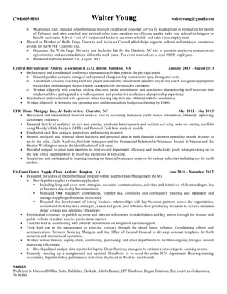 (704) 605-8168 Walter Young waltbyoung@gmail.com
o Maintained high standard of performance through exceptional customer service by leading teamin production for month
of February and also coached and advised other team members on effective quality sales and referral techniques to
benefit customers. A level 4 out of 5 banker and leader in customer referrals and sales since employment
● Elected as Member of Wells Fargo Diversity and Inclusion Council which helps organize cultural and employee awareness
events for the WFCC Charlotte site.
o Organized the Wells Fargo Diversity and Inclusion fair for the Charlotte, NC site to promote employee awareness on
opportunities and accommodations within the work place. The event reached out to over 10,000 employees.
o Promoted to Phone Banker 2 in August 2013.
Central Intercollegiate Athletic Association (CIAA), Intern: Hampton, VA January 2013 – August 2013
● Orchestrated and coordinated conference tournament activities prior to the physical event.
o Created purchase orders, managed and operated championship tournaments (pre, during and post).
o Aided each school’s coaching staff and player personnel to ensure each awarded player and coach was given appropriate
recognition and managed the post-game championship presentation ceremony.
o Worked diligently with coaches, athletic directors, media coordinators and conference championship staff to ensure that
student-athletes participated in a well-organized and productive conference championship experience.
● Reached out and connected with sponsors in the hosting city that was affiliated with the conference.
● Worked diligently in lowering the spending cost and increased the budget cushioning by $1000.
CFIC Home Mortgage Inc., Jr. Underwriter: Charlotte, NC May 2012 – May 2013
● Developed and implemented financial analysis tool to accurately transpose credit bureau information, ultimately improving
department efficiency.
● Executed first level analytics on new and existing wholesale loan requests and perform servicing tasks on existing portfolio
using Moody’s Risk Analysis (MRA) and Personal Cash flow analysis models
● Conducted cash flow analysis, projections and industry research.
● Entered, analyzed and reported client business and personal data in bank financial statement spreading models in order to
assist the other Credit Analysts, Portfolio Managers and the Commercial Relationship Managers located in Virginia and the
Greater Washington area in the identification of risk areas.
● Provided support to other team members to meet overall department efficiency and productivity goals while providing aid to
the field office team members in resolving exceptions in servicing.
● Sought out and participated in ongoing training on financial statement analysis for various industries including not for profit
entities.
US Coast Guard, Supply Chain Analyst: Hampton, VA June 2010 – November 2012
● Evaluated the status of the performance programwithin Supply Chain Management (SCM).
o Developed a supplier evaluation application.
▪ Including long and short-term strategies, associate communications, activities and initiatives while attending to line
of business day-to-day business needs.
▪ Managed OGC regulatory compliances, supplier risk, continuity and contingency planning and implement and
manage supplier performance scorecards.
▪ Required the development of strong business relationships with key business partners across the organization;
understand their business strategies, vision and goals; and influence their purchasing decisions to achieve maximum
dollar savings and operating efficiencies.
● Coordinated resources to publish accurate and relevant information to stakeholders and key assets through the intranet and
public website in a clear concise professional manner.
● Took the lead in coordinating with other IT departments on integrated systemsupport.
● Took lead role in the management of sourcing contract through the cloud based solution. Coordinating efforts and
communications between Sourcing Mangers and the Office of General Counsel to develop contract templates for both
domestic and international operations.
● Worked across finance, supply chain, contracting, purchasing, and other departments to facilitate ongoing dialogue around
increasing efficiencies.
o Developed and analyze data reports for Supply Chain Sourcing managers to estimate cost savings in sourcing events.
● Currently standing up a reengineered and updated SharePoint to be used the entire SCM department. Housing training
documents, department key performance indicators displayed as Xcelsius dashboards.
SKILLS
Proficient in Microsoft Office Suite, Publisher, Outlook, Adobe Reader, CIV Database, Hogan Database,Top secret level clearance,
70 WPM
 