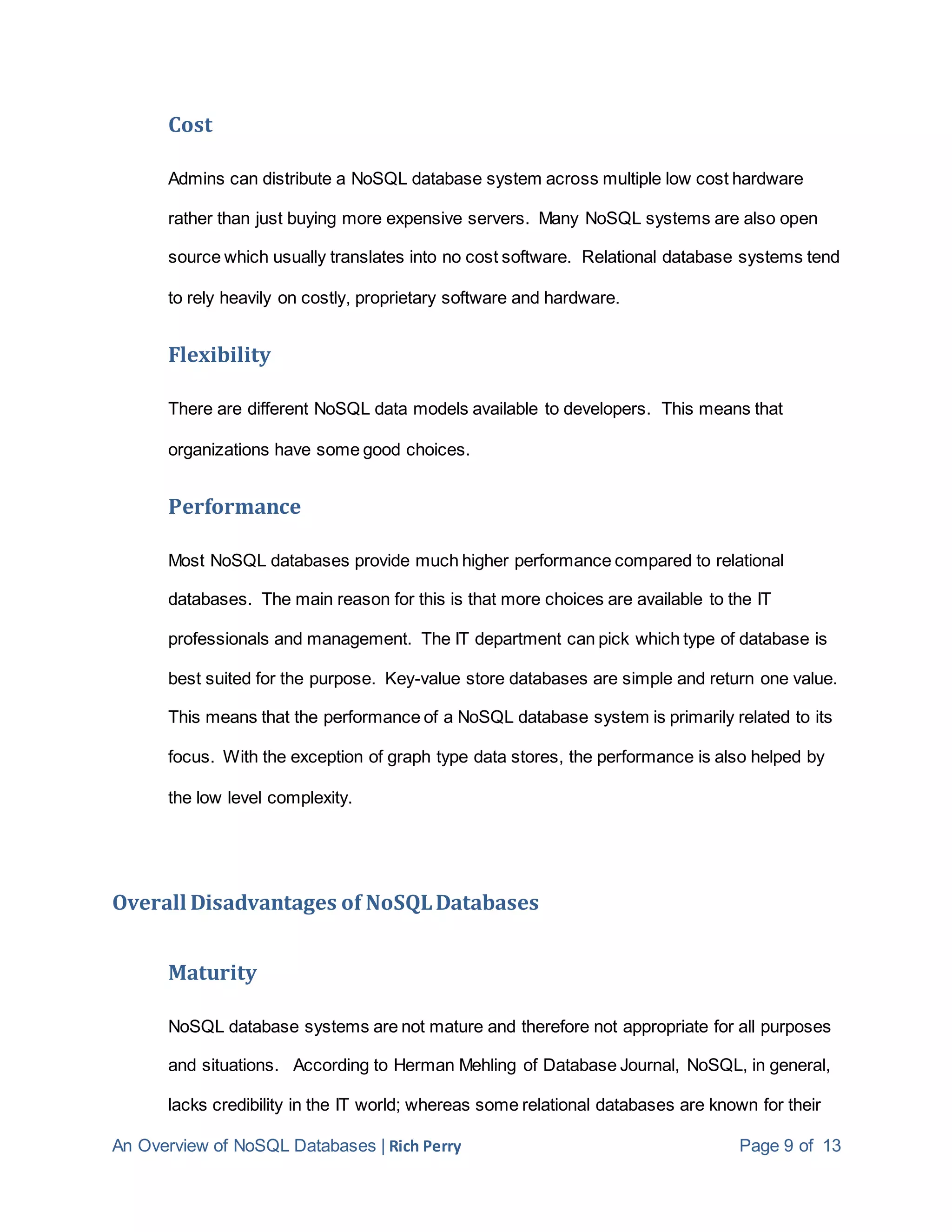 An Overview of NoSQL Databases | Rich Perry Page 9 of 13
Cost
Admins can distribute a NoSQL database system across multiple low cost hardware
rather than just buying more expensive servers. Many NoSQL systems are also open
source which usually translates into no cost software. Relational database systems tend
to rely heavily on costly, proprietary software and hardware.
Flexibility
There are different NoSQL data models available to developers. This means that
organizations have some good choices.
Performance
Most NoSQL databases provide much higher performance compared to relational
databases. The main reason for this is that more choices are available to the IT
professionals and management. The IT department can pick which type of database is
best suited for the purpose. Key-value store databases are simple and return one value.
This means that the performance of a NoSQL database system is primarily related to its
focus. With the exception of graph type data stores, the performance is also helped by
the low level complexity.
Overall Disadvantages of NoSQLDatabases
Maturity
NoSQL database systems are not mature and therefore not appropriate for all purposes
and situations. According to Herman Mehling of Database Journal, NoSQL, in general,
lacks credibility in the IT world; whereas some relational databases are known for their
 
