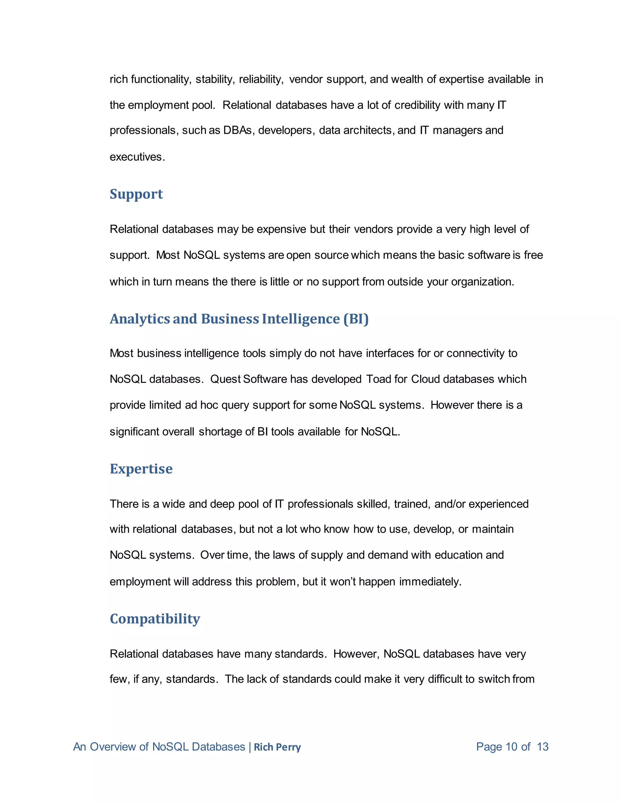 An Overview of NoSQL Databases | Rich Perry Page 10 of 13
rich functionality, stability, reliability, vendor support, and wealth of expertise available in
the employment pool. Relational databases have a lot of credibility with many IT
professionals, such as DBAs, developers, data architects, and IT managers and
executives.
Support
Relational databases may be expensive but their vendors provide a very high level of
support. Most NoSQL systems are open source which means the basic software is free
which in turn means the there is little or no support from outside your organization.
Analytics and Business Intelligence (BI)
Most business intelligence tools simply do not have interfaces for or connectivity to
NoSQL databases. Quest Software has developed Toad for Cloud databases which
provide limited ad hoc query support for some NoSQL systems. However there is a
significant overall shortage of BI tools available for NoSQL.
Expertise
There is a wide and deep pool of IT professionals skilled, trained, and/or experienced
with relational databases, but not a lot who know how to use, develop, or maintain
NoSQL systems. Over time, the laws of supply and demand with education and
employment will address this problem, but it won’t happen immediately.
Compatibility
Relational databases have many standards. However, NoSQL databases have very
few, if any, standards. The lack of standards could make it very difficult to switch from
 