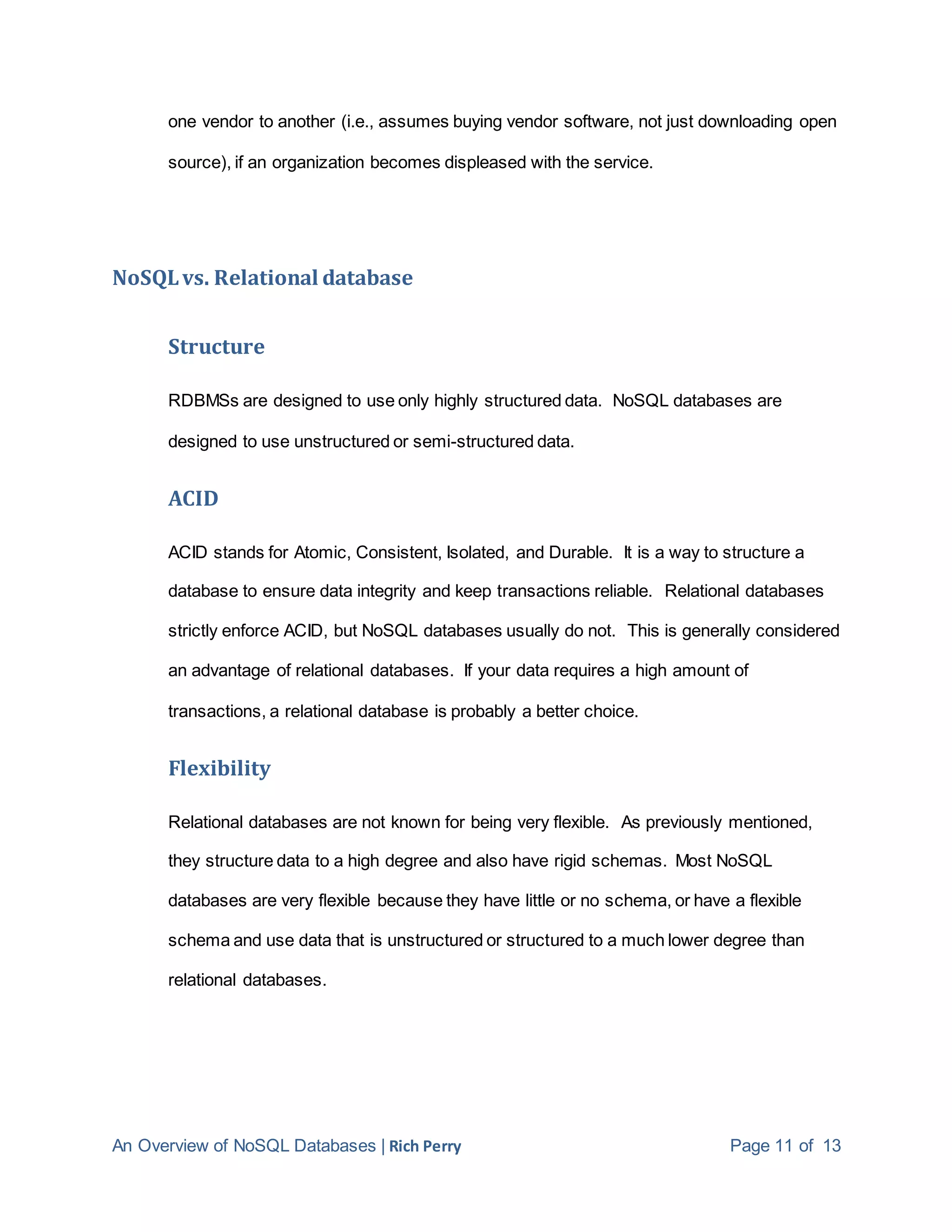 An Overview of NoSQL Databases | Rich Perry Page 11 of 13
one vendor to another (i.e., assumes buying vendor software, not just downloading open
source), if an organization becomes displeased with the service.
NoSQLvs. Relational database
Structure
RDBMSs are designed to use only highly structured data. NoSQL databases are
designed to use unstructured or semi-structured data.
ACID
ACID stands for Atomic, Consistent, Isolated, and Durable. It is a way to structure a
database to ensure data integrity and keep transactions reliable. Relational databases
strictly enforce ACID, but NoSQL databases usually do not. This is generally considered
an advantage of relational databases. If your data requires a high amount of
transactions, a relational database is probably a better choice.
Flexibility
Relational databases are not known for being very flexible. As previously mentioned,
they structure data to a high degree and also have rigid schemas. Most NoSQL
databases are very flexible because they have little or no schema, or have a flexible
schema and use data that is unstructured or structured to a much lower degree than
relational databases.
 