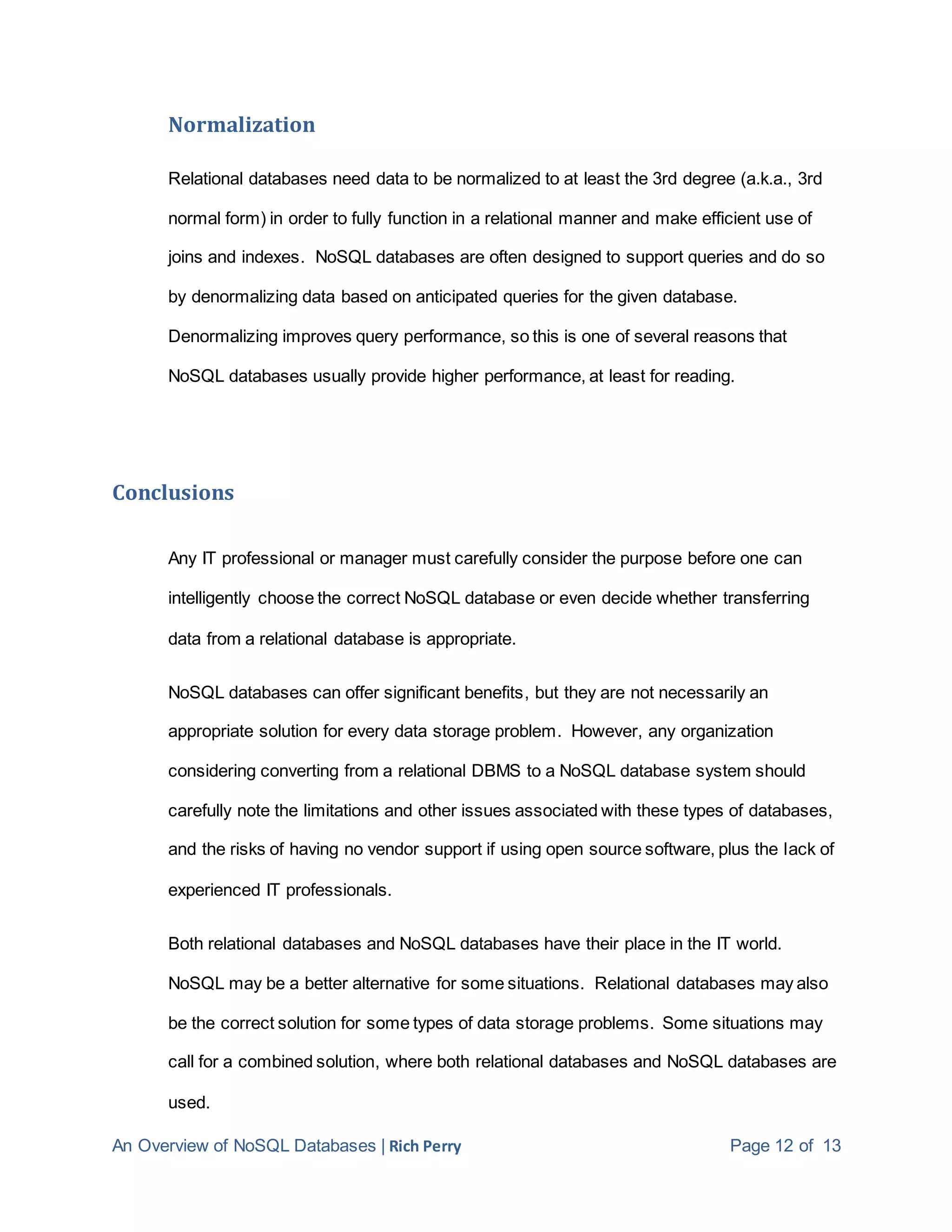 An Overview of NoSQL Databases | Rich Perry Page 12 of 13
Normalization
Relational databases need data to be normalized to at least the 3rd degree (a.k.a., 3rd
normal form) in order to fully function in a relational manner and make efficient use of
joins and indexes. NoSQL databases are often designed to support queries and do so
by denormalizing data based on anticipated queries for the given database.
Denormalizing improves query performance, so this is one of several reasons that
NoSQL databases usually provide higher performance, at least for reading.
Conclusions
Any IT professional or manager must carefully consider the purpose before one can
intelligently choose the correct NoSQL database or even decide whether transferring
data from a relational database is appropriate.
NoSQL databases can offer significant benefits, but they are not necessarily an
appropriate solution for every data storage problem. However, any organization
considering converting from a relational DBMS to a NoSQL database system should
carefully note the limitations and other issues associated with these types of databases,
and the risks of having no vendor support if using open source software, plus the lack of
experienced IT professionals.
Both relational databases and NoSQL databases have their place in the IT world.
NoSQL may be a better alternative for some situations. Relational databases may also
be the correct solution for some types of data storage problems. Some situations may
call for a combined solution, where both relational databases and NoSQL databases are
used.
 