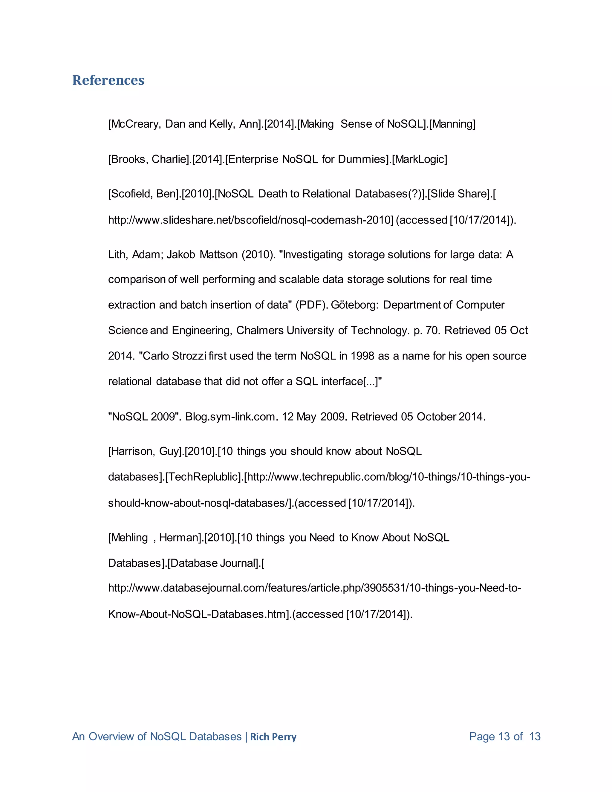An Overview of NoSQL Databases | Rich Perry Page 13 of 13
References
[McCreary, Dan and Kelly, Ann].[2014].[Making Sense of NoSQL].[Manning]
[Brooks, Charlie].[2014].[Enterprise NoSQL for Dummies].[MarkLogic]
[Scofield, Ben].[2010].[NoSQL Death to Relational Databases(?)].[Slide Share].[
http://www.slideshare.net/bscofield/nosql-codemash-2010] (accessed [10/17/2014]).
Lith, Adam; Jakob Mattson (2010). "Investigating storage solutions for large data: A
comparison of well performing and scalable data storage solutions for real time
extraction and batch insertion of data" (PDF). Göteborg: Department of Computer
Science and Engineering, Chalmers University of Technology. p. 70. Retrieved 05 Oct
2014. "Carlo Strozzi first used the term NoSQL in 1998 as a name for his open source
relational database that did not offer a SQL interface[...]"
"NoSQL 2009". Blog.sym-link.com. 12 May 2009. Retrieved 05 October 2014.
[Harrison, Guy].[2010].[10 things you should know about NoSQL
databases].[TechReplublic].[http://www.techrepublic.com/blog/10-things/10-things-you-
should-know-about-nosql-databases/].(accessed [10/17/2014]).
[Mehling , Herman].[2010].[10 things you Need to Know About NoSQL
Databases].[Database Journal].[
http://www.databasejournal.com/features/article.php/3905531/10-things-you-Need-to-
Know-About-NoSQL-Databases.htm].(accessed [10/17/2014]).
 