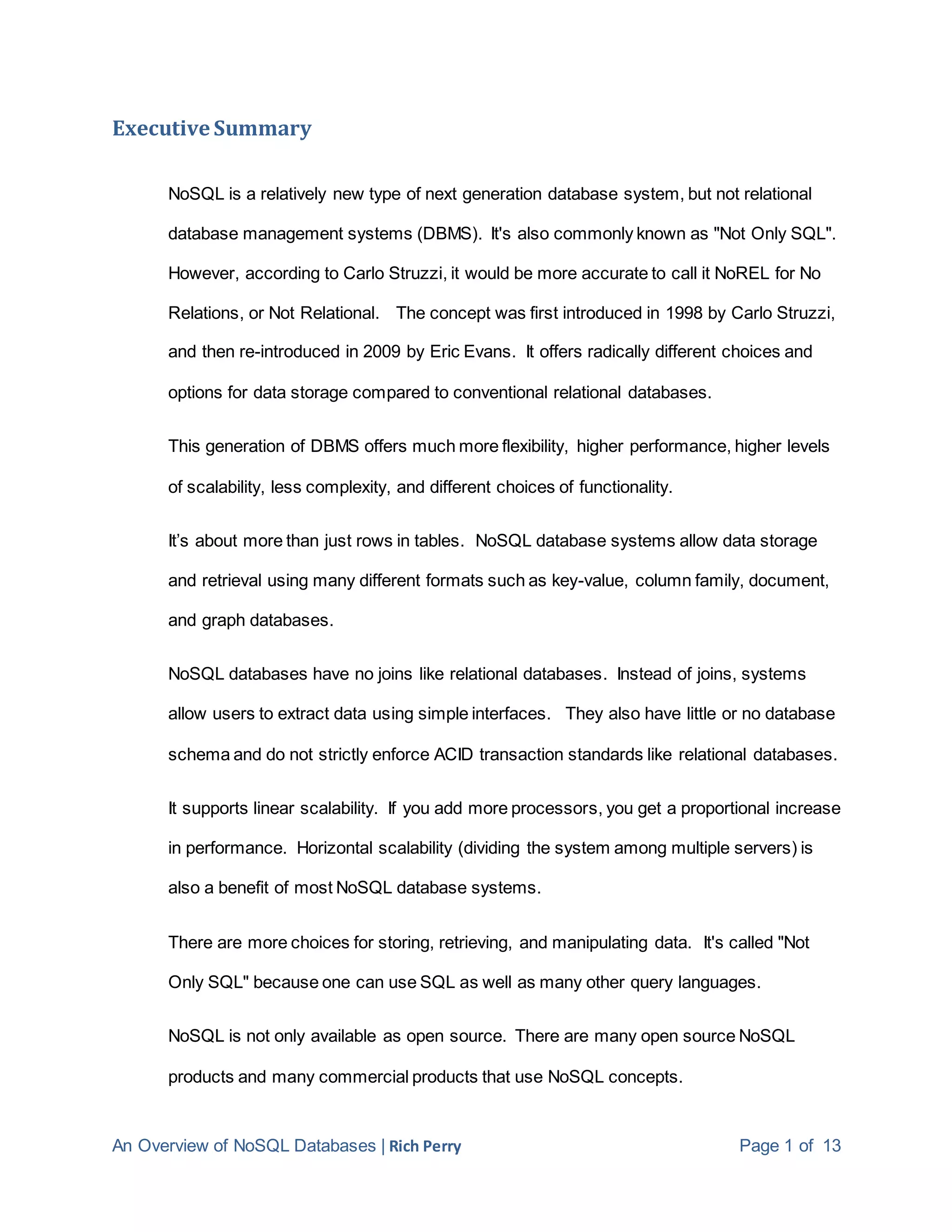 An Overview of NoSQL Databases | Rich Perry Page 1 of 13
Executive Summary
NoSQL is a relatively new type of next generation database system, but not relational
database management systems (DBMS). It's also commonly known as "Not Only SQL".
However, according to Carlo Struzzi, it would be more accurate to call it NoREL for No
Relations, or Not Relational. The concept was first introduced in 1998 by Carlo Struzzi,
and then re-introduced in 2009 by Eric Evans. It offers radically different choices and
options for data storage compared to conventional relational databases.
This generation of DBMS offers much more flexibility, higher performance, higher levels
of scalability, less complexity, and different choices of functionality.
It’s about more than just rows in tables. NoSQL database systems allow data storage
and retrieval using many different formats such as key-value, column family, document,
and graph databases.
NoSQL databases have no joins like relational databases. Instead of joins, systems
allow users to extract data using simple interfaces. They also have little or no database
schema and do not strictly enforce ACID transaction standards like relational databases.
It supports linear scalability. If you add more processors, you get a proportional increase
in performance. Horizontal scalability (dividing the system among multiple servers) is
also a benefit of most NoSQL database systems.
There are more choices for storing, retrieving, and manipulating data. It's called "Not
Only SQL" because one can use SQL as well as many other query languages.
NoSQL is not only available as open source. There are many open source NoSQL
products and many commercial products that use NoSQL concepts.
 