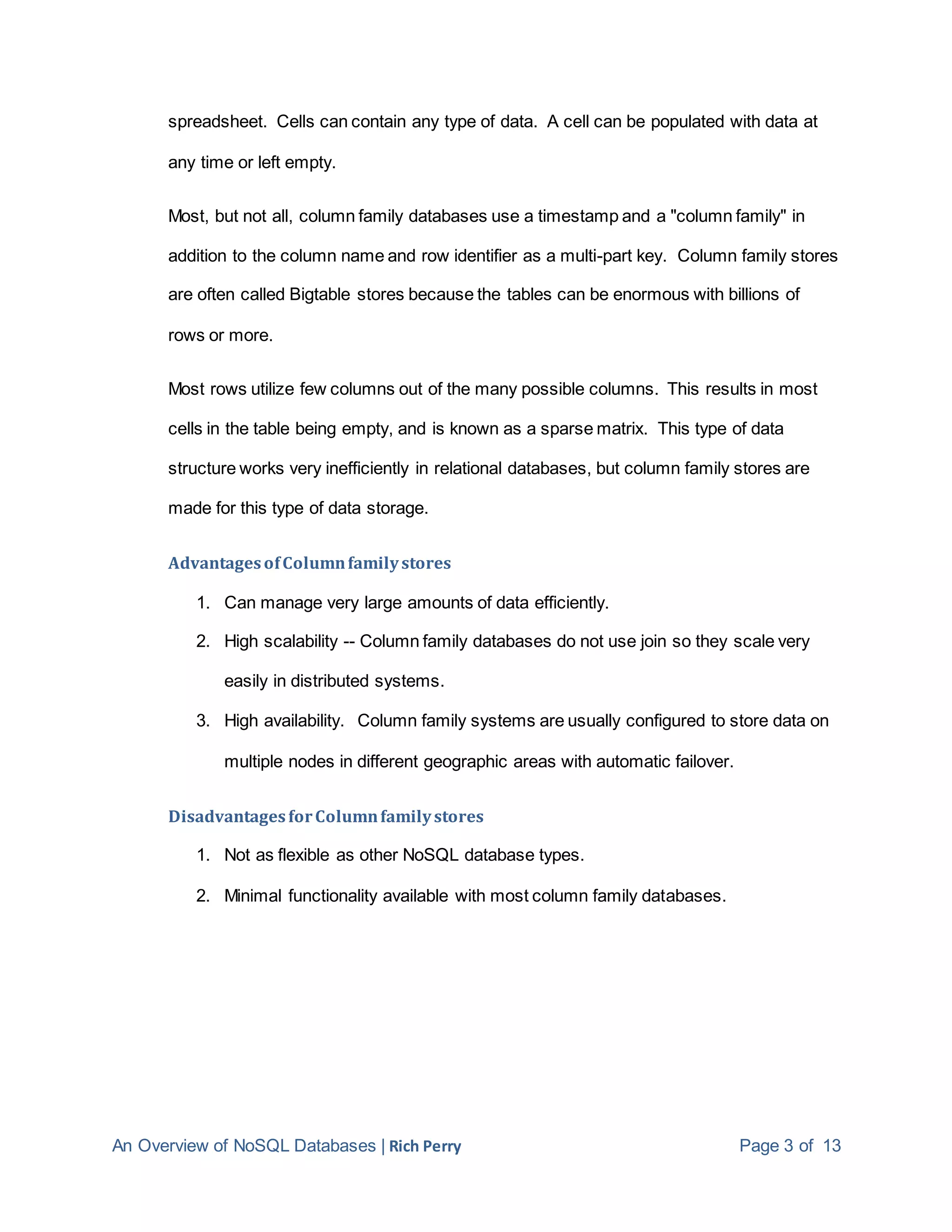 An Overview of NoSQL Databases | Rich Perry Page 3 of 13
spreadsheet. Cells can contain any type of data. A cell can be populated with data at
any time or left empty.
Most, but not all, column family databases use a timestamp and a "column family" in
addition to the column name and row identifier as a multi-part key. Column family stores
are often called Bigtable stores because the tables can be enormous with billions of
rows or more.
Most rows utilize few columns out of the many possible columns. This results in most
cells in the table being empty, and is known as a sparse matrix. This type of data
structure works very inefficiently in relational databases, but column family stores are
made for this type of data storage.
AdvantagesofColumnfamilystores
1. Can manage very large amounts of data efficiently.
2. High scalability -- Column family databases do not use join so they scale very
easily in distributed systems.
3. High availability. Column family systems are usually configured to store data on
multiple nodes in different geographic areas with automatic failover.
DisadvantagesforColumnfamilystores
1. Not as flexible as other NoSQL database types.
2. Minimal functionality available with most column family databases.
 