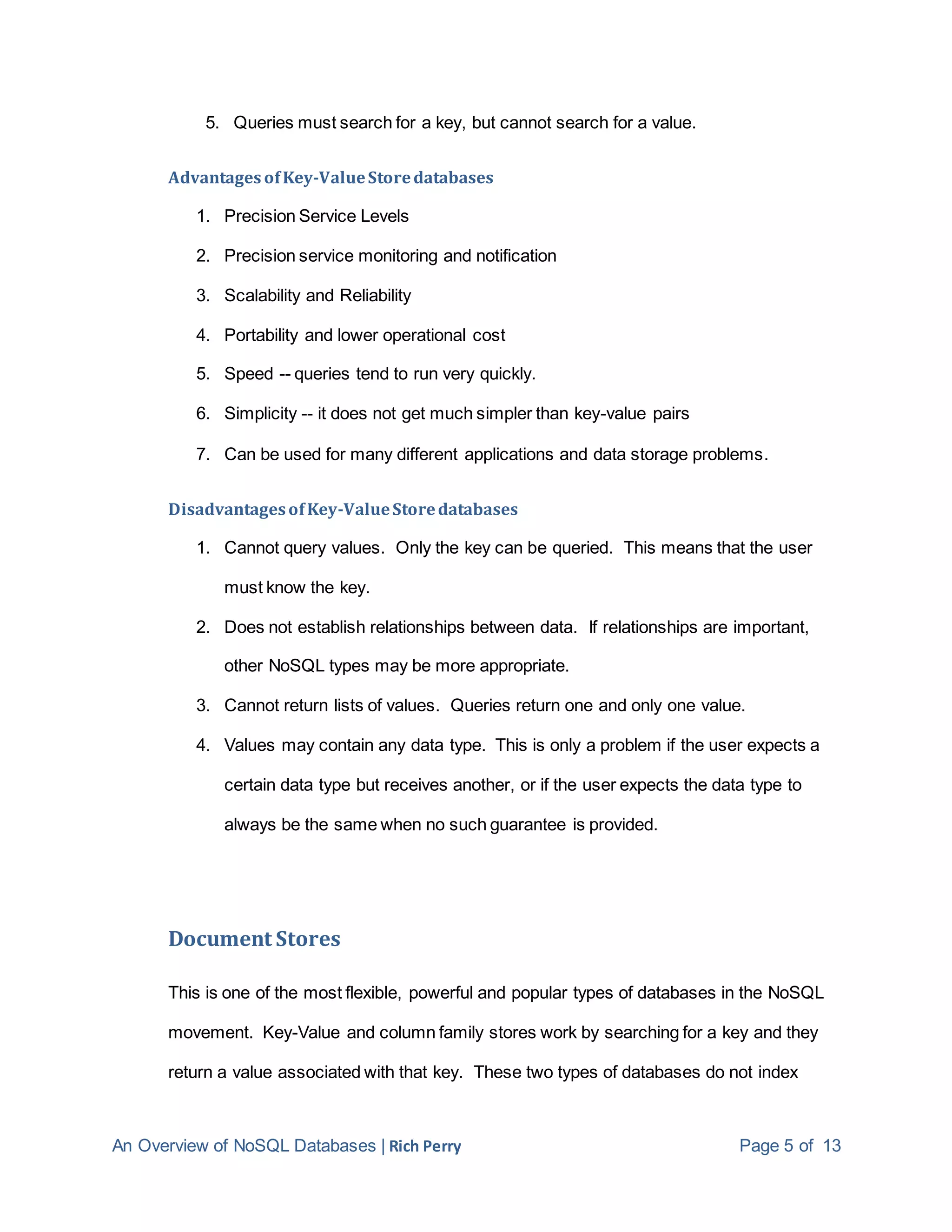 An Overview of NoSQL Databases | Rich Perry Page 5 of 13
5. Queries must search for a key, but cannot search for a value.
AdvantagesofKey-ValueStoredatabases
1. Precision Service Levels
2. Precision service monitoring and notification
3. Scalability and Reliability
4. Portability and lower operational cost
5. Speed -- queries tend to run very quickly.
6. Simplicity -- it does not get much simpler than key-value pairs
7. Can be used for many different applications and data storage problems.
DisadvantagesofKey-ValueStoredatabases
1. Cannot query values. Only the key can be queried. This means that the user
must know the key.
2. Does not establish relationships between data. If relationships are important,
other NoSQL types may be more appropriate.
3. Cannot return lists of values. Queries return one and only one value.
4. Values may contain any data type. This is only a problem if the user expects a
certain data type but receives another, or if the user expects the data type to
always be the same when no such guarantee is provided.
Document Stores
This is one of the most flexible, powerful and popular types of databases in the NoSQL
movement. Key-Value and column family stores work by searching for a key and they
return a value associated with that key. These two types of databases do not index
 