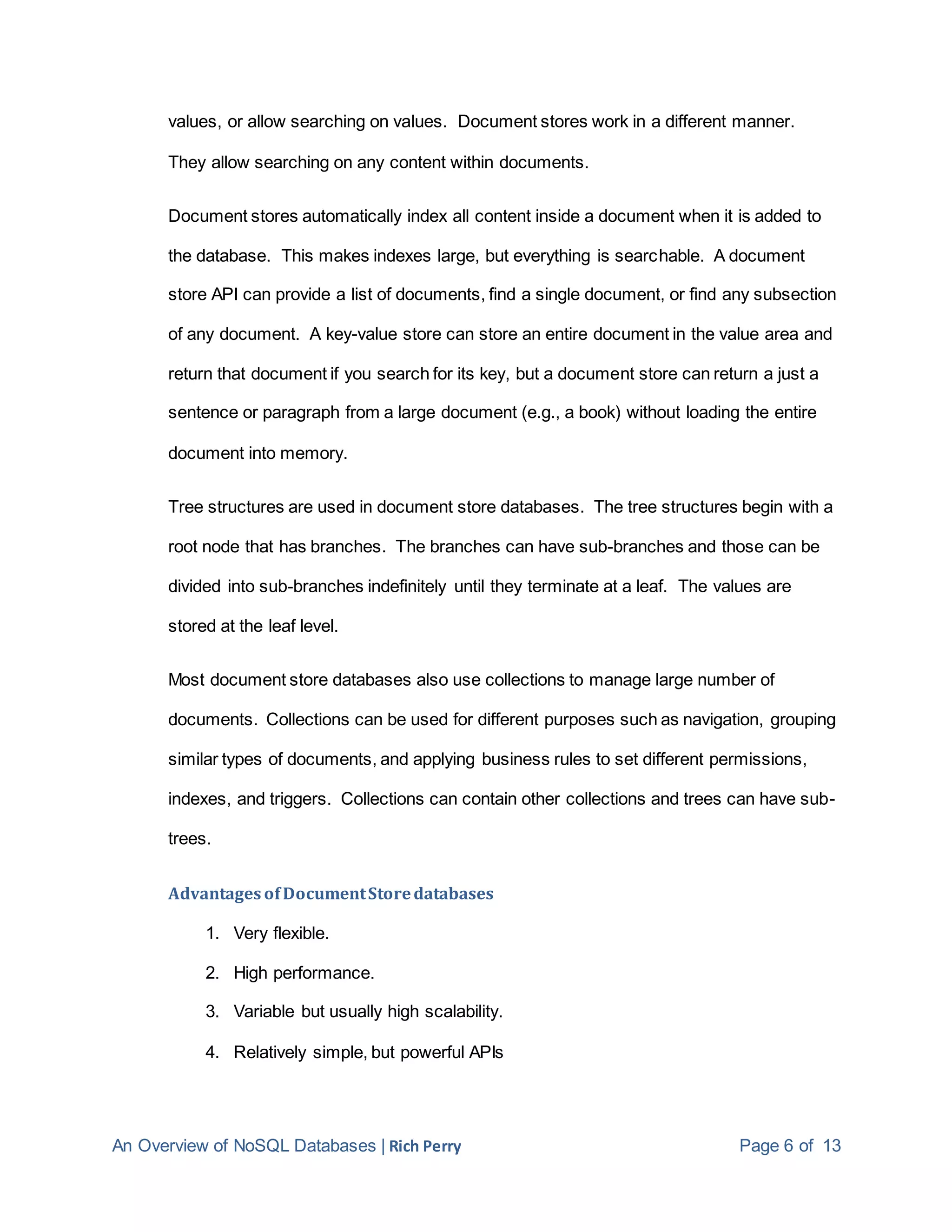An Overview of NoSQL Databases | Rich Perry Page 6 of 13
values, or allow searching on values. Document stores work in a different manner.
They allow searching on any content within documents.
Document stores automatically index all content inside a document when it is added to
the database. This makes indexes large, but everything is searchable. A document
store API can provide a list of documents, find a single document, or find any subsection
of any document. A key-value store can store an entire document in the value area and
return that document if you search for its key, but a document store can return a just a
sentence or paragraph from a large document (e.g., a book) without loading the entire
document into memory.
Tree structures are used in document store databases. The tree structures begin with a
root node that has branches. The branches can have sub-branches and those can be
divided into sub-branches indefinitely until they terminate at a leaf. The values are
stored at the leaf level.
Most document store databases also use collections to manage large number of
documents. Collections can be used for different purposes such as navigation, grouping
similar types of documents, and applying business rules to set different permissions,
indexes, and triggers. Collections can contain other collections and trees can have sub-
trees.
Advantages ofDocumentStoredatabases
1. Very flexible.
2. High performance.
3. Variable but usually high scalability.
4. Relatively simple, but powerful APIs
 