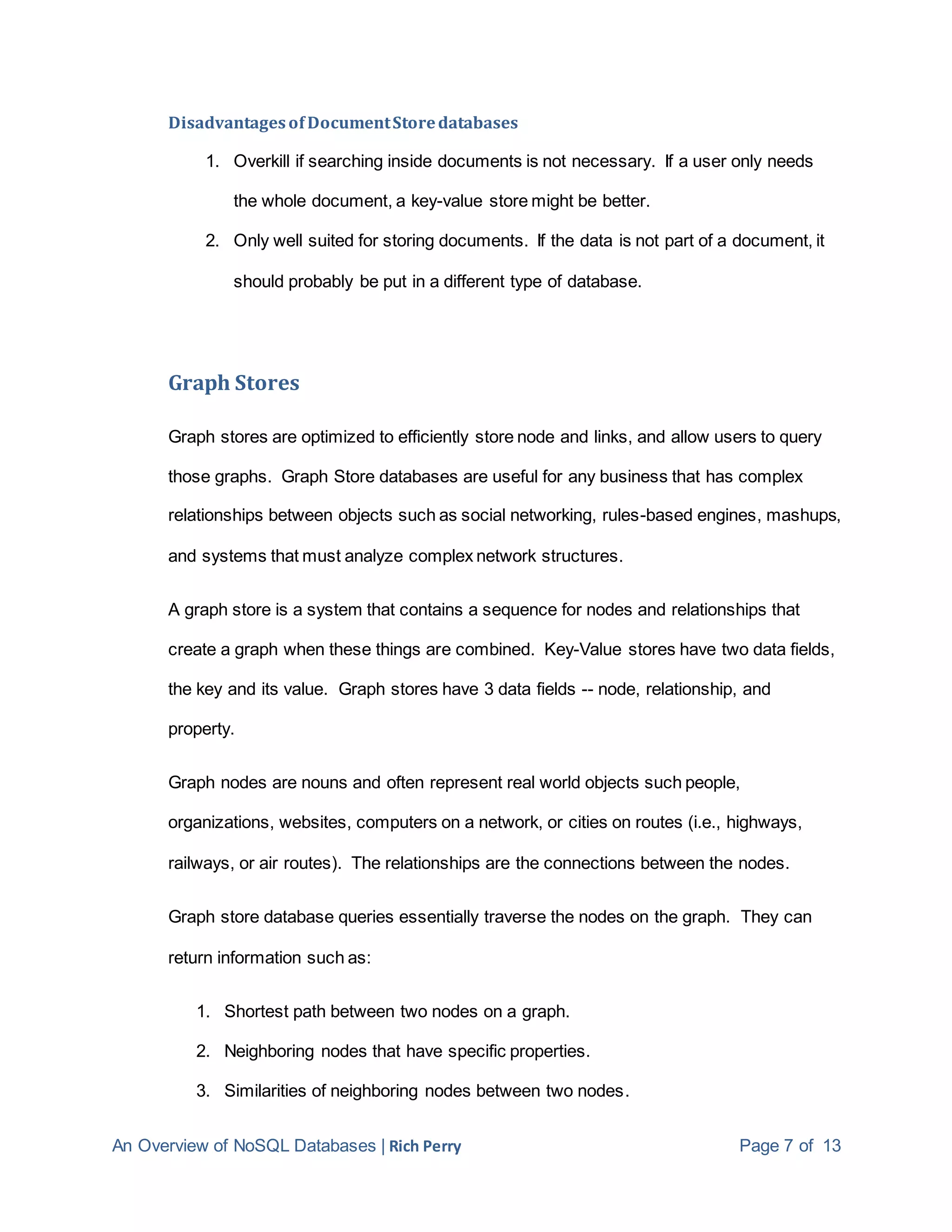 An Overview of NoSQL Databases | Rich Perry Page 7 of 13
Disadvantagesof DocumentStoredatabases
1. Overkill if searching inside documents is not necessary. If a user only needs
the whole document, a key-value store might be better.
2. Only well suited for storing documents. If the data is not part of a document, it
should probably be put in a different type of database.
Graph Stores
Graph stores are optimized to efficiently store node and links, and allow users to query
those graphs. Graph Store databases are useful for any business that has complex
relationships between objects such as social networking, rules-based engines, mashups,
and systems that must analyze complex network structures.
A graph store is a system that contains a sequence for nodes and relationships that
create a graph when these things are combined. Key-Value stores have two data fields,
the key and its value. Graph stores have 3 data fields -- node, relationship, and
property.
Graph nodes are nouns and often represent real world objects such people,
organizations, websites, computers on a network, or cities on routes (i.e., highways,
railways, or air routes). The relationships are the connections between the nodes.
Graph store database queries essentially traverse the nodes on the graph. They can
return information such as:
1. Shortest path between two nodes on a graph.
2. Neighboring nodes that have specific properties.
3. Similarities of neighboring nodes between two nodes.
 