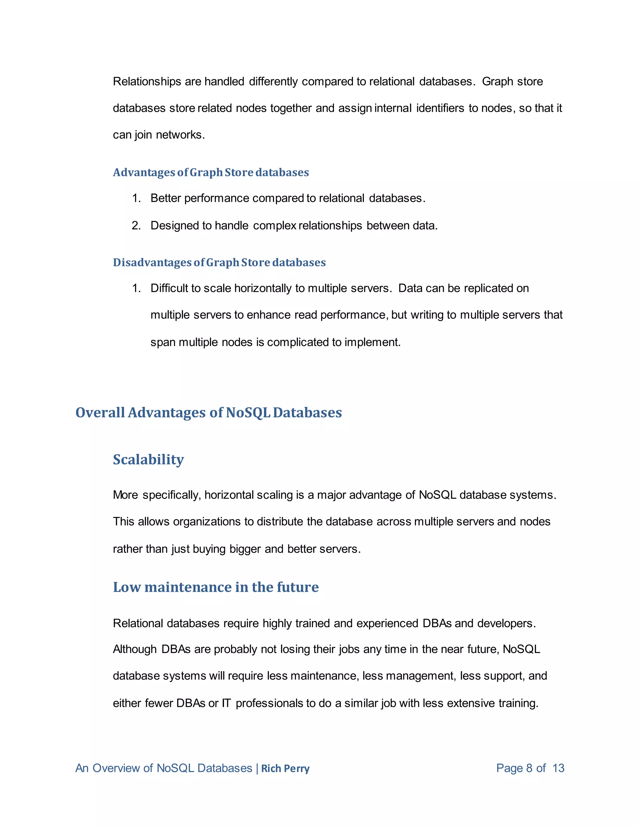 An Overview of NoSQL Databases | Rich Perry Page 8 of 13
Relationships are handled differently compared to relational databases. Graph store
databases store related nodes together and assign internal identifiers to nodes, so that it
can join networks.
AdvantagesofGraphStoredatabases
1. Better performance compared to relational databases.
2. Designed to handle complex relationships between data.
DisadvantagesofGraphStoredatabases
1. Difficult to scale horizontally to multiple servers. Data can be replicated on
multiple servers to enhance read performance, but writing to multiple servers that
span multiple nodes is complicated to implement.
Overall Advantages of NoSQLDatabases
Scalability
More specifically, horizontal scaling is a major advantage of NoSQL database systems.
This allows organizations to distribute the database across multiple servers and nodes
rather than just buying bigger and better servers.
Low maintenance in the future
Relational databases require highly trained and experienced DBAs and developers.
Although DBAs are probably not losing their jobs any time in the near future, NoSQL
database systems will require less maintenance, less management, less support, and
either fewer DBAs or IT professionals to do a similar job with less extensive training.
 