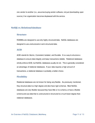 An Overview of NoSQL Databases | Rich Perry Page 11 of 13
one vendor to another (i.e., assumes buying vendor software, not just downloading open
source), if an organization becomes displeased with the service.
NoSQLvs. Relational database
Structure
RDBMSs are designed to use only highly structured data. NoSQL databases are
designed to use unstructured or semi-structured data.
ACID
ACID stands for Atomic, Consistent, Isolated, and Durable. It is a way to structure a
database to ensure data integrity and keep transactions reliable. Relational databases
strictly enforce ACID, but NoSQL databases usually do not. This is generally considered
an advantage of relational databases. If your data requires a high amount of
transactions, a relational database is probably a better choice.
Flexibility
Relational databases are not known for being very flexible. As previously mentioned,
they structure data to a high degree and also have rigid schemas. Most NoSQL
databases are very flexible because they have little or no schema, or have a flexible
schema and use data that is unstructured or structured to a much lower degree than
relational databases.
 