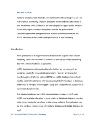 An Overview of NoSQL Databases | Rich Perry Page 12 of 13
Normalization
Relational databases need data to be normalized to at least the 3rd degree (a.k.a., 3rd
normal form) in order to fully function in a relational manner and make efficient use of
joins and indexes. NoSQL databases are often designed to support queries and do so
by denormalizing data based on anticipated queries for the given database.
Denormalizing improves query performance, so this is one of several reasons that
NoSQL databases usually provide higher performance, at least for reading.
Conclusions
Any IT professional or manager must carefully consider the purpose before one can
intelligently choose the correct NoSQL database or even decide whether transferring
data from a relational database is appropriate.
NoSQL databases can offer significant benefits, but they are not necessarily an
appropriate solution for every data storage problem. However, any organization
considering converting from a relational DBMS to a NoSQL database system should
carefully note the limitations and other issues associated with these types of databases,
and the risks of having no vendor support if using open source software, plus the lack of
experienced IT professionals.
Both relational databases and NoSQL databases have their place in the IT world.
NoSQL may be a better alternative for some situations. Relational databases may also
be the correct solution for some types of data storage problems. Some situations may
call for a combined solution, where both relational databases and NoSQL databases are
used.
 