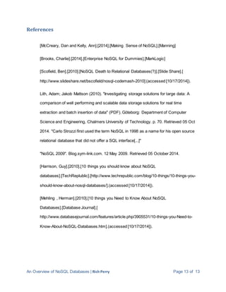 An Overview of NoSQL Databases | Rich Perry Page 13 of 13
References
[McCreary, Dan and Kelly, Ann].[2014].[Making Sense of NoSQL].[Manning]
[Brooks, Charlie].[2014].[Enterprise NoSQL for Dummies].[MarkLogic]
[Scofield, Ben].[2010].[NoSQL Death to Relational Databases(?)].[Slide Share].[
http://www.slideshare.net/bscofield/nosql-codemash-2010] (accessed [10/17/2014]).
Lith, Adam; Jakob Mattson (2010). "Investigating storage solutions for large data: A
comparison of well performing and scalable data storage solutions for real time
extraction and batch insertion of data" (PDF). Göteborg: Department of Computer
Science and Engineering, Chalmers University of Technology. p. 70. Retrieved 05 Oct
2014. "Carlo Strozzi first used the term NoSQL in 1998 as a name for his open source
relational database that did not offer a SQL interface[...]"
"NoSQL 2009". Blog.sym-link.com. 12 May 2009. Retrieved 05 October 2014.
[Harrison, Guy].[2010].[10 things you should know about NoSQL
databases].[TechReplublic].[http://www.techrepublic.com/blog/10-things/10-things-you-
should-know-about-nosql-databases/].(accessed [10/17/2014]).
[Mehling , Herman].[2010].[10 things you Need to Know About NoSQL
Databases].[Database Journal].[
http://www.databasejournal.com/features/article.php/3905531/10-things-you-Need-to-
Know-About-NoSQL-Databases.htm].(accessed [10/17/2014]).
 