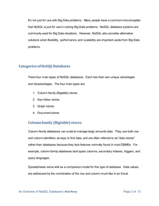 An Overview of NoSQL Databases | Rich Perry Page 2 of 13
It's not just for use with Big Data problems. Many people have a common misconception
that NoSQL is just for use in solving Big Data problems. NoSQL database systems are
commonly used for Big Data situations. However, NoSQL also provides alternative
solutions when flexibility, performance, and scalability are important aside from Big Data
problems.
Categories ofNoSQLDatabases
There four main types of NoSQL databases. Each has their own unique advantages
and disadvantages. The four main types are:
1. Column family (Bigtable) stores
2. Key-Value stores
3. Graph stores
4. Document stores
Columnfamily (Bigtable) stores
Column family databases can scale to manage large amounts data. They use both row
and column identifiers as keys to find data, and are often referred to as "data stores"
rather than databases because they lack features normally found in most DBMSs. For
example, column family databases lack typed columns, secondary indexes, triggers, and
query languages.
Spreadsheets serve well as a comparison model for this type of database. Data values
are addressed by the combination of the row and column much like in an Excel
 