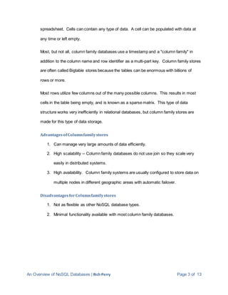 An Overview of NoSQL Databases | Rich Perry Page 3 of 13
spreadsheet. Cells can contain any type of data. A cell can be populated with data at
any time or left empty.
Most, but not all, column family databases use a timestamp and a "column family" in
addition to the column name and row identifier as a multi-part key. Column family stores
are often called Bigtable stores because the tables can be enormous with billions of
rows or more.
Most rows utilize few columns out of the many possible columns. This results in most
cells in the table being empty, and is known as a sparse matrix. This type of data
structure works very inefficiently in relational databases, but column family stores are
made for this type of data storage.
AdvantagesofColumnfamilystores
1. Can manage very large amounts of data efficiently.
2. High scalability -- Column family databases do not use join so they scale very
easily in distributed systems.
3. High availability. Column family systems are usually configured to store data on
multiple nodes in different geographic areas with automatic failover.
DisadvantagesforColumnfamilystores
1. Not as flexible as other NoSQL database types.
2. Minimal functionality available with most column family databases.
 