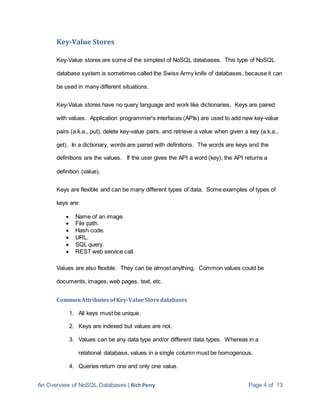 An Overview of NoSQL Databases | Rich Perry Page 4 of 13
Key-Value Stores
Key-Value stores are some of the simplest of NoSQL databases. This type of NoSQL
database system is sometimes called the Swiss Army knife of databases, because it can
be used in many different situations.
Key-Value stores have no query language and work like dictionaries. Keys are paired
with values. Application programmer's interfaces (APIs) are used to add new key-value
pairs (a.k.a., put), delete key-value pairs, and retrieve a value when given a key (a.k.a.,
get). In a dictionary, words are paired with definitions. The words are keys and the
definitions are the values. If the user gives the API a word (key), the API returns a
definition (value).
Keys are flexible and can be many different types of data. Some examples of types of
keys are:
 Name of an image.
 File path.
 Hash code.
 URL.
 SQL query.
 REST web service call.
Values are also flexible. They can be almost anything. Common values could be
documents, images, web pages, text, etc.
CommonAttributes ofKey-ValueStoredatabases
1. All keys must be unique.
2. Keys are indexed but values are not.
3. Values can be any data type and/or different data types. Whereas in a
relational database, values in a single column must be homogenous.
4. Queries return one and only one value.
 