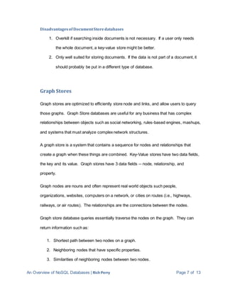 An Overview of NoSQL Databases | Rich Perry Page 7 of 13
Disadvantagesof DocumentStoredatabases
1. Overkill if searching inside documents is not necessary. If a user only needs
the whole document, a key-value store might be better.
2. Only well suited for storing documents. If the data is not part of a document, it
should probably be put in a different type of database.
Graph Stores
Graph stores are optimized to efficiently store node and links, and allow users to query
those graphs. Graph Store databases are useful for any business that has complex
relationships between objects such as social networking, rules-based engines, mashups,
and systems that must analyze complex network structures.
A graph store is a system that contains a sequence for nodes and relationships that
create a graph when these things are combined. Key-Value stores have two data fields,
the key and its value. Graph stores have 3 data fields -- node, relationship, and
property.
Graph nodes are nouns and often represent real world objects such people,
organizations, websites, computers on a network, or cities on routes (i.e., highways,
railways, or air routes). The relationships are the connections between the nodes.
Graph store database queries essentially traverse the nodes on the graph. They can
return information such as:
1. Shortest path between two nodes on a graph.
2. Neighboring nodes that have specific properties.
3. Similarities of neighboring nodes between two nodes.
 
