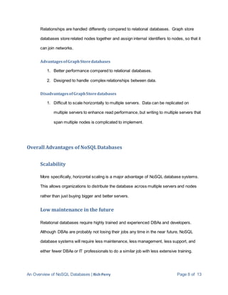 An Overview of NoSQL Databases | Rich Perry Page 8 of 13
Relationships are handled differently compared to relational databases. Graph store
databases store related nodes together and assign internal identifiers to nodes, so that it
can join networks.
AdvantagesofGraphStoredatabases
1. Better performance compared to relational databases.
2. Designed to handle complex relationships between data.
DisadvantagesofGraphStoredatabases
1. Difficult to scale horizontally to multiple servers. Data can be replicated on
multiple servers to enhance read performance, but writing to multiple servers that
span multiple nodes is complicated to implement.
Overall Advantages of NoSQLDatabases
Scalability
More specifically, horizontal scaling is a major advantage of NoSQL database systems.
This allows organizations to distribute the database across multiple servers and nodes
rather than just buying bigger and better servers.
Low maintenance in the future
Relational databases require highly trained and experienced DBAs and developers.
Although DBAs are probably not losing their jobs any time in the near future, NoSQL
database systems will require less maintenance, less management, less support, and
either fewer DBAs or IT professionals to do a similar job with less extensive training.
 