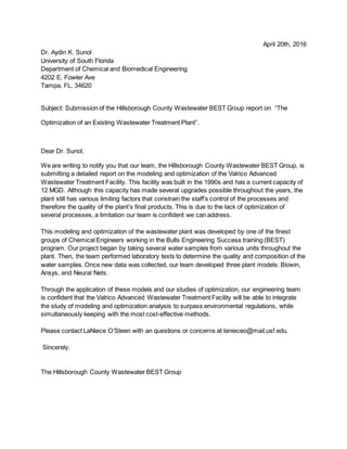 April 20th, 2016
Dr. Aydin K. Sunol
University of South Florida
Department of Chemical and Biomedical Engineering
4202 E. Fowler Ave
Tampa, FL, 34620
Subject: Submission of the Hillsborough County Wastewater BEST Group report on “The
Optimization of an Existing Wastewater Treatment Plant”.
Dear Dr. Sunol,
We are writing to notify you that our team, the Hillsborough County Wastewater BEST Group, is
submitting a detailed report on the modeling and optimization of the Valrico Advanced
Wastewater Treatment Facility. This facility was built in the 1990s and has a current capacity of
12 MGD. Although this capacity has made several upgrades possible throughout the years, the
plant still has various limiting factors that constrain the staff’s control of the processes and
therefore the quality of the plant’s final products. This is due to the lack of optimization of
several processes, a limitation our team is confident we can address.
This modeling and optimization of the wastewater plant was developed by one of the finest
groups of Chemical Engineers working in the Bulls Engineering Success training (BEST)
program. Our project began by taking several water samples from various units throughout the
plant. Then, the team performed laboratory tests to determine the quality and composition of the
water samples. Once new data was collected, our team developed three plant models: Biowin,
Ansys, and Neural Nets.
Through the application of these models and our studies of optimization, our engineering team
is confident that the Valrico Advanced Wastewater Treatment Facility will be able to integrate
the study of modeling and optimization analysis to surpass environmental regulations, while
simultaneously keeping with the most cost-effective methods.
Please contact LaNiece O’Steen with an questions or concerns at lanieceo@mail.usf.edu.
Sincerely,
The Hillsborough County Wastewater BEST Group Letter of Transmittal
 