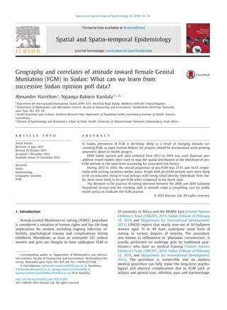 Spatial and Spatio-temporal Epidemiology 16 (2016) 59–76
Contents lists available at ScienceDirect
Spatial and Spatio-temporal Epidemiology
journal homepage: www.elsevier.com/locate/sste
Geography and correlates of attitude toward Female Genital
Mutilation (FGM) in Sudan: What can we learn from
successive Sudan opinion poll data?
Alexander Hamiltona
, Ngianga-Bakwin Kandalab,c,d,∗
a
Department for International Development, Sudan, BFPO 5312, West End Road Ruislip, Middlesex HA4 6EP, United Kingdom
b
Department of Mathematics and Information sciences, Faculty of Engineering and Environment, Northumbria University, Newcastle
upon Tyne, NE1 8ST, UK
c
Health Economics and Evidence Synthesis Research Unit, Department of Population health, Luxembourg Institute of Health, Strassen,
Luxembourg
d
Division of Epidemiology and Biostatistics, School of Public Health, University of Witwatersrand, Parktown, Johannesburg, South Africa
a r t i c l e i n f o
Article history:
Received 11 June 2015
Revised 25 October 2015
Accepted 1 December 2015
Available online 23 December 2015
Keywords:
Sudan
Epidemiology
Geographic variation
FGM
a b s t r a c t
In Sudan, prevalence of FGM is declining; likely as a result of changing attitude sur-
rounding FGM, as more women believe the practice should be discontinued amid growing
awareness about its health dangers.
DFID Sudan opinion poll data collected from 2012 to 2014 was used. Bayesian geo-
additive mixed models were used to map the spatial distribution of the likelihood of pro-
FGM attitude at the state-level accounting for associated risk factors.
During 2012 to 2014, the overall proportion of pro-FGM was 27.5% and 18.3% respec-
tively with striking variations within states. People with pro-FGM attitude were more likely
to be un-educated, living in rural settings with strong tribal identity. Individuals from Dar-
fur were more likely to be pro-FGM when compared to the North state.
The decrease in the practice of cutting observed between the 2006 and 2010 Sudanese
Household Surveys and the resulting shift in attitude make a compelling case for public
health policy to eradicate the FGM practice.
© 2015 Elsevier Ltd. All rights reserved.
1. Introduction
Female Genital Mutilation or cutting (FGM/C) procedure
is considered a violation of human rights and has life-long
implications for women, including ongoing infection, in-
fertility, psychological trauma and complications during
childbirth. Worldwide, at least an estimated 125 million
women and girls are thought to have undergone FGM in
∗
Corresponding author at: Department of Mathematics and Informa-
tion sciences, Faculty of Engineering and Environment, Northumbria Uni-
versity, Newcastle upon Tyne, NE1 8ST, UK. Tel.: +441912275356.
E-mail addresses: alexander-hamilton@DFID.gov.uk (A. Hamilton),
N-B.Kandala@warwick.ac.uk, ngianga-bakwin.kandala@lih.lu,
ngianga-bakwin.kandala@northumbria.ac.uk (N.-B. Kandala).
29 countries in Africa and the Middle East (United Nations
Children’s Fund (UNICEF), 2013, Sudan Tribune of February
12, 2014, and Department for International Development,
2013). UNICEF reports that nearly nine out of 10 Sudanese
women aged 15 to 49 have undergone some form of
cutting in various degrees of severity. The procedure,
also known as inﬁbulation or ‘pharaonic circumcision’, is
usually performed on underage girls by traditional prac-
titioners, who have no medical training (United Nations
Children’s Fund (UNICEF), 2013, Sudan Tribune of February
12, 2014, and Department for International Development,
2013). The procedure is irreversible and no modern
medical procedure can fully repair the long-term psycho-
logical and physical complications due to FGM such as
urinary and genital tract infection, pain and haemorrhage,
http://dx.doi.org/10.1016/j.sste.2015.12.001
1877-5845/© 2015 Elsevier Ltd. All rights reserved.
 