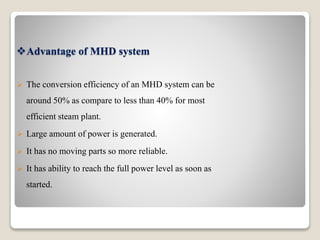 Advantage of MHD system
 The conversion efficiency of an MHD system can be
around 50% as compare to less than 40% for most
efficient steam plant.
 Large amount of power is generated.
 It has no moving parts so more reliable.
 It has ability to reach the full power level as soon as
started.
 