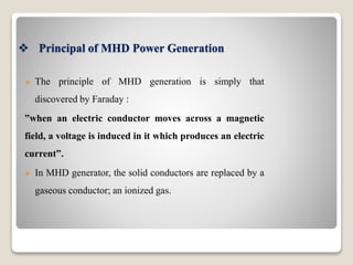  Principal of MHD Power Generation
 The principle of MHD generation is simply that
discovered by Faraday :
”when an electric conductor moves across a magnetic
field, a voltage is induced in it which produces an electric
current”.
 In MHD generator, the solid conductors are replaced by a
gaseous conductor; an ionized gas.
 