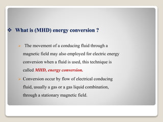  What is (MHD) energy conversion ?
 The movement of a conducing fluid through a
magnetic field may also employed for electric energy
conversion when a fluid is used, this technique is
called MHD, energy conversion.
 Conversion occur by flow of electrical conducing
fluid, usually a gas or a gas liquid combination,
through a stationary magnetic field.
 