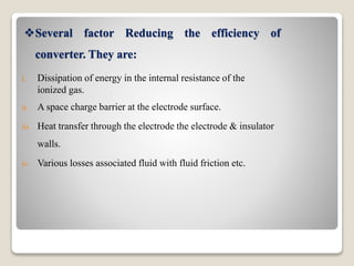 Several factor Reducing the efficiency of
converter. They are:
i. Dissipation of energy in the internal resistance of the
ionized gas.
ii. A space charge barrier at the electrode surface.
iii. Heat transfer through the electrode the electrode & insulator
walls.
iv. Various losses associated fluid with fluid friction etc.
 