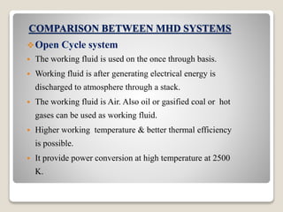 COMPARISON BETWEEN MHD SYSTEMS
Open Cycle system
 The working fluid is used on the once through basis.
 Working fluid is after generating electrical energy is
discharged to atmosphere through a stack.
 The working fluid is Air. Also oil or gasified coal or hot
gases can be used as working fluid.
 Higher working temperature & better thermal efficiency
is possible.
 It provide power conversion at high temperature at 2500
K.
 