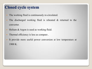 Closed cycle system
 The working fluid is continuously re-circulated.
 The discharged working fluid is reheated & returned to the
converter.
 Helium & Argon is used as working fluid.
 Thermal efficiency is less as compare .
 It provide more useful power conversion at low temperature at
1900 K.
 
