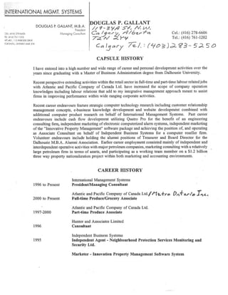 INTERNATIONAL MGMT.SYSTEMS
DOUGLAS P. GALLANT,nn.B.A.
DOUGLAS P.GALLANT
President /j9_ 3`~ STi N ~~'
ELL 1416 27&6606 Managing Consultant ~c~ ~~/`~j ~/6¢rf~ Cel.:(416)278-6606
rei ~a~a~~ai-izoz T~ N ~.Yy~ Tel.:(416)761-1202
4PT.#B1, 115 PARKSIDE DRIVE
TORONTO,ONTARIO M6R 2Y8 I ~Q ~Q~~ /~ f, , ~~~ ~ ~ °1
l ~ p~'
CAPSULE HISTORY
I have entered into a high number and wide range ofcareer and personal development activities over the
years since graduating with a Master ofBusiness Administration degree from Dalhousie University.
Recent perspective extending activities within the retail sector in full-time and part-tune labour relatedjobs
with Atlantic and Pacific Company of Canada Ltd. have increased the scope of company operation
knowledges including labour relations that add ~o my integrative management approach meant to assist
firms in improving performance within wide ranging corporate activities.
Recent career endeavours feature strategic computer technology research including customer relationship
management concepts, e-business knowledge development and website development combined with
additional computer product research on behalf of International Management Systems. Past career
endeavours include cash flow development utilizing Quatro Pro for the benefit of an engineering
consulting firm,independent marketing ofelectronic computerized alarm systems,independent marketing
ofthe "Innovative Property Management" software package and achieving the position of, and operating
as Associate Consultant on behalf of Independent Business Systems for a computer reseller firm.
Volunteer endeavours include holding the alumni positions of Treasurer and Board Director for the
Dalhousie M.B.A.Alumni Association. Earlier career employment consisted mainly ofindependent and
interdependentoperative activities with major petroleum companies,marketing consulting with a relatively
large petroleum firm in terms of assets, and participating as a working team member on a $1.2 billion
three way property nationalization project within both marketing and accounting environments.
CAREER HISTORY
International Management Systems
1996 to Present President/Managing Consultant
Atlantic and Pacific Company of Canada Ltd.`"/"jQ,,,f~o ~n'~'ar~too J~ q,c,
2000 to Present Full-time Produce/Grocery Associate
Atlantic and Pacific Company ofCanada Ltd.
1997-2000 Part-time Produce Associate
Hunter and Associates Limited
1996 Consultant
Independent Business Systems
1995 Independent Agent - Neighbourhood Protection Services Monitoring and
Security Ltd.
Marketer - Innovation Property Management Software System
 