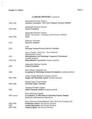 Douglas P. Gallant
CAREER HISTORY(continued)
Independent Business Systems
1994-1995 Associate Consultant -New Gen Computer Systems Limited
Independent Business Systems
1989-1995 Owner/Consultant
Independent Business Systems
Halifax Universities - Commerce and Economics Students
1993-1994 Tutor
Dalhousie University
1993 Research Assistant
Loeb
1992 Part-time Produce/Grocery/Service Associate
Amoco Canada - Encor Inc. -Dow Chemical
Rationalization Project
1991 Rationalization Gas Marketing Temporary Professional
(contract position)
1990-1991 Rationalization Accountant(contract position)
Independent Business Systems
1989 Owner/Consultant
Encor Energy Corporation Inc.
1988 Consultant of Marketing Systems Development(contract position)
Amoco Canada Petroleum Company Limited
1987-1988 Supply and Marketing Analyst (contract position)
Alberta Liquor Control Board
1987-1988 Part-time Liquor Associate
Canadian Oil Patch Analyst
1986 Junior Financial Analyst(contract posirion)
Dome Petroleum Limited
1985
summer
Co-ordinator of 1986 Indirect Operating Expense Budget,
Production Administrarion Department
Dome Petroleum Limited/Hudson's Bay Oil &Gas Company Ltd.
1983-1984 Production Analyst, Gas Process Division
1982 Analyst-Operations, Gas Process Division
1981-1982 Analyst-Capital, Gas Process Division
Page 2
 