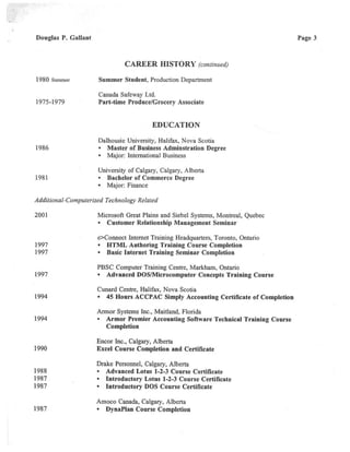 Douglas P. Gallant
CAREER HISTORY(continued)
1980 s~nmer Summer Student,Production Department
Canada Safeway Ltd.
1975-1979 Part-time Produce/Grocery Associate
EDUCATION
Dalhousie University, Halifa}c, Nova Scotia
1986 Master of Business Adminstration Degree
• Major: International Business
University of Calgary, Calgary, Alberta
1981 Bachelor of Commerce Degree
• Major: Finance
Additional-Computerized Technology Related
2001 Microsoft Great Plains and Siebel Systems, Montreal, Quebec
• Customer Relationship Management Seminar
e>Connect Internet Training Headquarters,Toronto, Ontario
1997 HTML Authoring Training Course Completion
1997 Basic Internet Training Seminar Completion
PBSC Computer Training Centre, Markham,Ontario
1997 Advanced DOS/Microcomputer Concepts Training Course
Cunard Centre, Halifax, Nova Scotia
1994 45 Hours ACCPAC Simply Accounting Certificate of Completion
Armor Systems Inc., Maitland, Florida
1994 Armor Premier Accounting Software Technical Training Course
Completion
Encor Inc., Calgary, Alberta
1990 Ezcel Course Completion and Certificate
Drake Personnel, Calgary, Alberta
1988 Advanced Lotus 1-2-3 Course Certificate
1987 Introductory Lotus 1-2-3 Course Certificate
1987 Introductory DOS Course Certificate
Amoco Canada,Calgary, Alberta
1987 DynaPlan Course Completion
Page 3
 