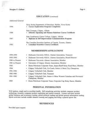 Douglas P. Gallant
Additional-General
1994
1988
1987
1983
1994-1995
1993-1995
1986 to Present
1981 to Present
1985
1984
1981-1984
1982-1983
1981-1982
1984
Page 4
EDUCATION (continued)
Nova Scotia Department ofEducation, Halifax, Nova Scotia
• Career Exploration Program Completion
Dale Carnegie, Calgary, Alberta
• Effective Speaking and Human Relations Course Certificate
John Casablancas Career College, Calgary, Alberta
• Diploma in SelfImprovement Communication Program
The Canadian Securities Institute ofCanada, Toronto, Ontario
• Canadian Securities Course Certificate
MEMBERSHIPS/AFFILIATIONS
• Dalhousie University M.B.A. Alumni Association, Treasurer
• Dalhousie University M.B.A. Alumni Association, Board Director
• Dalhousie University Alumni Association, Member
• University of Calgary Alumni Association, Member
• Dome Petroleum Corporate Team,Jasper-Banff Relay Road Race,Member
• Calgary Volleyball Club, Co-Coach,Senior A Mens City Champions
• Calgary Volleyball Club, Member
• Calgary Volleyball Club, Treasurer
• Calgary Volleyball Club, Senior A Mens Western Canadian and Provincial
Champions,Member
• Dome Petroleum Corporate Team,Corporate Cup Relay Races,Member
PERSONAL INFORMATION
Well spoken, single and in excellent health. Self actualizing activities include computer product
technology research,computer product marketing and market research. Leisure activities include
global business and economics reading, global political reading and global general information reading.
Sports activities include middle distance running and jogging and being a general sports fan.
REFERENCES
Provided upon request.
 