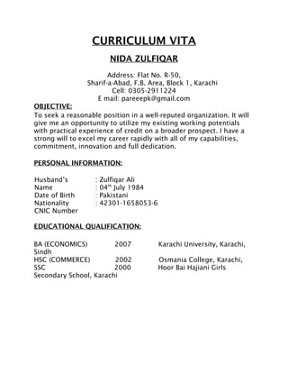 CURRICULUM VITA
NIDA ZULFIQAR
Address: Flat No. R-50,
Sharif-a-Abad, F.B. Area, Block 1, Karachi
Cell: 0305-2911224
E mail: pareeepk@gmail.com
OBJECTIVE:
To seek a reasonable position in a well-reputed organization. It will
give me an opportunity to utilize my existing working potentials
with practical experience of credit on a broader prospect. I have a
strong will to excel my career rapidly with all of my capabilities,
commitment, innovation and full dedication.
PERSONAL INFORMATION:
Husband’s
Name
Date of Birth
Nationality
CNIC Number
: Zulfiqar Ali
: 04th
July 1984
: Pakistani
: 42301-1658053-6
EDUCATIONAL QUALIFICATION:
BA (ECONOMICS) 2007 Karachi University, Karachi,
Sindh
HSC (COMMERCE) 2002 Osmania College, Karachi,
SSC 2000 Hoor Bai Hajiani Girls
Secondary School, Karachi
 