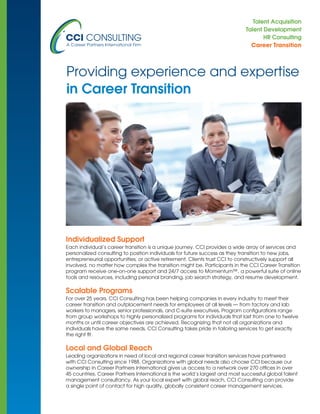 Talent Acquisition
Talent Development
HR Consulting
Career Transition
Individualized Support
Each individual’s career transition is a unique journey. CCI provides a wide array of services and
personalized consulting to position individuals for future success as they transition to new jobs,
entrepreneurial opportunities, or active retirement. Clients trust CCI to constructively support all
involved, no matter how complex the transition might be. Participants in the CCI Career Transition
program receive one-on-one support and 24/7 access to Momentum™, a powerful suite of online
tools and resources, including personal branding, job search strategy, and resume development.
Scalable Programs
For over 25 years, CCI Consulting has been helping companies in every industry to meet their
career transition and outplacement needs for employees at all levels — from factory and lab
workers to managers, senior professionals, and C-suite executives. Program configurations range
from group workshops to highly personalized programs for individuals that last from one to twelve
months or until career objectives are achieved. Recognizing that not all organizations and
individuals have the same needs, CCI Consulting takes pride in tailoring services to get exactly
the right fit.
Local and Global Reach
Leading organizations in need of local and regional career transition services have partnered
with CCI Consulting since 1988. Organizations with global needs also choose CCI because our
ownership in Career Partners International gives us access to a network over 270 offices in over
45 countries. Career Partners International is the world’s largest and most successful global talent
management consultancy. As your local expert with global reach, CCI Consulting can provide
a single point of contact for high quality, globally consistent career management services.
Providing experience and expertise
in Career Transition
 