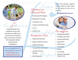 Compassion
Friendship
Listen
Respect
Assistance in
Personal Care
•	 Personal and Oral Hygiene
•	 Bathing and Grooming
•	 Incontinence Care
•	 Assistance with Daily Eating
•	 Live-In
•	 24-Hour Care
Companion Care
•	 Medication Reminders
•	 Respite or Relief for Family
•	 Light Housekeeping
•	 Transportation and Errands
•	 Laundry and Linen
Washing
•	 Meal Preparation
Family First provides caregivers
based on what we would expect
for our family...for more on our
story visit:
familyfirstseniorcare.net
Our staff are
•	 Background Checked
•	 Carefully Interviewed
•	 Insured and Bonded
•	 Experienced
•	 Well-Trained
•	 Dependable
•	 Honest
•	 Accountable
•	 Trained in Specialized
Memory Care
Using homemaker and
companion services, with
personal care, enables you or
your loved one to remain in
the security of your own home.
This independent lifestyle
promotes health
and happiness.
For more information and a
FREE consultation please call
630.915.6836 or go to
familyfirstseniorcare.net.
 