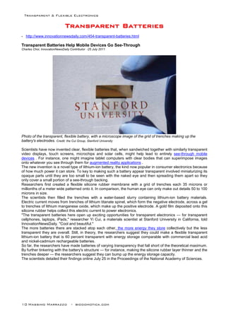 Transparent & Flexible Electronics
10 Massimo Marrazzo - biodomotica.com
TTTTTTTTrrrrrrrraaaaaaaannnnnnnnssssssssppppppppaaaaaaaarrrrrrrreeeeeeeennnnnnnntttttttt BBBBBBBBaaaaaaaatttttttttttttttteeeeeeeerrrrrrrriiiiiiiieeeeeeeessssssss
- http://www.innovationnewsdaily.com/454-transparent-batteries.html
Transparent Batteries Help Mobile Devices Go See-Through
Charles Choi, InnovationNewsDaily Contributor -25 July 2011
Photo of the transparent, flexible battery, with a microscope image of the grid of trenches making up the
battery's electrodes. Credit: the Cui Group, Stanford University
Scientists have now invented clear, flexible batteries that, when sandwiched together with similarly transparent
video displays, touch screens, microchips and solar cells, might help lead to entirely see-through mobile
devices . For instance, one might imagine tablet computers with clear bodies that can superimpose images
onto whatever you see through them for augmented reality applications .
The new invention is a novel type of lithium-ion battery, the kind now popular in consumer electronics because
of how much power it can store. To key to making such a battery appear transparent involved miniaturizing its
opaque parts until they are too small to be seen with the naked eye and then spreading them apart so they
only cover a small portion of a see-through backing.
Researchers first created a flexible silicone rubber membrane with a grid of trenches each 35 microns or
millionths of a meter wide patterned onto it. In comparison, the human eye can only make out details 50 to 100
microns in size.
The scientists then filled the trenches with a water-based slurry containing lithium-ion battery materials.
Electric current moves from trenches of lithium titanate spinel, which form the negative electrode, across a gel
to trenches of lithium manganese oxide, which make up the positive electrode. A gold film deposited onto this
silicone rubber helps collect this electric current to power electronics.
"The transparent batteries here open up exciting opportunities for transparent electronics — for transparent
cellphones, laptops, iPads," researcher Yi Cui, a materials scientist at Stanford University in California, told
InnovationNewsDaily. "Cool and beautiful."
The more batteries there are stacked atop each other, the more energy they store collectively but the less
transparent they are overall. Still, in theory, the researchers suggest they could make a flexible transparent
lithium-ion battery that is 60 percent transparent with energy storage comparable with commercial lead acid
and nickel-cadmium rechargeable batteries.
So far, the researchers have made batteries of varying transparency that fall short of the theoretical maximum.
By further tinkering with the battery's structure — for instance, making the silicone rubber layer thinner and the
trenches deeper — the researchers suggest they can bump up the energy storage capacity.
The scientists detailed their findings online July 25 in the Proceedings of the National Academy of Sciences.
 