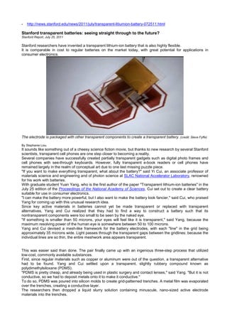 - http://news.stanford.edu/news/2011/july/transparent-litiumion-battery-072511.html
Stanford transparent batteries: seeing straight through to the future?
Stanford Report, July 25, 2011
Stanford researchers have invented a transparent lithium-ion battery that is also highly flexible.
It is comparable in cost to regular batteries on the market today, with great potential for applications in
consumer electronics.
The electrode is packaged with other transparent components to create a transparent battery. (credit: Steve Fyffe)
By Stephanie Liou
It sounds like something out of a cheesy science fiction movie, but thanks to new research by several Stanford
scientists, transparent cell phones are one step closer to becoming a reality.
Several companies have successfully created partially transparent gadgets such as digital photo frames and
cell phones with see-through keyboards. However, fully transparent e-book readers or cell phones have
remained largely in the realm of conceptual art due to one last missing puzzle piece.
"If you want to make everything transparent, what about the battery?" said Yi Cui, an associate professor of
materials science and engineering and of photon science at SLAC National Accelerator Laboratory, renowned
for his work with batteries.
With graduate student Yuan Yang, who is the first author of the paper "Transparent lithium-ion batteries" in the
July 25 edition of the Proceedings of the National Academy of Sciences, Cui set out to create a clear battery
suitable for use in consumer electronics.
"I can make the battery more powerful, but I also want to make the battery look fancier," said Cui, who praised
Yang for coming up with this unusual research idea.
Since key active materials in batteries cannot yet be made transparent or replaced with transparent
alternatives, Yang and Cui realized that they had to find a way to construct a battery such that its
nontransparent components were too small to be seen by the naked eye.
"If something is smaller than 50 microns, your eyes will feel like it is transparent," said Yang, because the
maximum resolving power of the human eye is somewhere between 50 to 100 microns.
Yang and Cui devised a mesh-like framework for the battery electrodes, with each "line" in the grid being
approximately 35 microns wide. Light passes through the transparent gaps between the gridlines; because the
individual lines are so thin, the entire meshwork area appears transparent.
This was easier said than done. The pair finally came up with an ingenious three-step process that utilized
low-cost, commonly available substances.
First, since regular materials such as copper or aluminum were out of the question, a transparent alternative
had to be found. Yang and Cui settled upon a transparent, slightly rubbery compound known as
polydimethylsiloxane (PDMS).
"PDMS is pretty cheap, and already being used in plastic surgery and contact lenses," said Yang. "But it is not
conductive, so we had to deposit metals onto it to make it conductive."
To do so, PDMS was poured into silicon molds to create grid-patterned trenches. A metal film was evaporated
over the trenches, creating a conductive layer.
The researchers then dropped a liquid slurry solution containing minuscule, nano-sized active electrode
materials into the trenches.
 