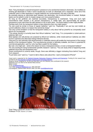 Transparent & Flexible Electronics
12 Massimo Marrazzo - biodomotica.com
Next, Yang developed a special transparent substance to be sandwiched between electrodes. He modified an
existing gel electrolyte to make it serve double-duty as both an electrolyte and a separator. Since all of the
materials used to make separators in regular batteries are nontransparent, this was a vital step.
By precisely placing an electrolyte layer between two electrodes, one functional battery is created. Multiple
layers can be added in order to create a larger and more powerful battery.
As long as the gridlines are matched accurately, transparency is maintained. Yang and Cui's light
transmittance tests showed a 62 percent transparency in visible light, and approximately 60 percent
transparency even with three full cells stacked on top of each other. The entire battery is also highly flexible.
Perhaps best of all, the transparent battery is less expensive than one might expect.
"Its cost could be similar to those of regular batteries," said Cui. "Especially if we use low cost metals as
current collectors, there is no reason this cannot be cheap."
The only current limitation is that the transparent battery is only about half as powerful as comparably sized
lithium-ion counterparts.
"The energy density is currently lower than lithium batteries," said Yang. "It is comparable to nickel-cadmium
batteries right now."
Most laptops and cell phones are powered by lithium-ion batteries, while nickel-cadmium batteries are often
found in cameras and other less energy-intensive devices.
Yang and Cui are optimistic that advancements in materials science will enable the improvement of the energy
density of the transparent battery. The manufacturing process is definitely scalable, and there is potential for
commercial application, said Cui, who has filed a patent for the battery.
But wait, one might ask – what is the reason to have a transparent device, or even a transparent battery?
"It's very exciting for doing fundamental scientific research," said Cui. "You can study what is happening inside
batteries since they are transparent now."
Grand contributions to science aside, though, there was definitely a bigger motivating force behind Yang and
Cui's research.
"It just looks cool," said Cui. "I want to talk to Steve Jobs about this. I want a transparent iPhone!"
Yang's work is supported by the Stanford Graduate Fellowships Program in Science and Engineering. Funding for this research was
provided by the King Abdullah University of Science and Technology (KAUST).
Sangmoo Jeong, Liangbing Hu, Hui Wu and Seok Woo Lee, all of Stanford, also contributed to this research.
Stephanie Liou is an intern at the Stanford News Service.
Media Contact
Yi Cui: yicui@stanford.edu
Yuan Yang: yangyuan1985@gmail.com, (650) 384-5387
Louis Bergeron, Stanford News Service: (650) 725-1944, louisb3@stanford.edu
Yuan Yang, a graduate student in Materials Science, holds one of the transparent batteries he developed with
Professor Yi Cui. Source: L.A. Cicero
 