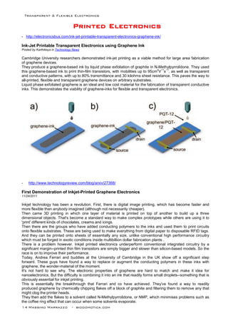 Transparent & Flexible Electronics
14 Massimo Marrazzo - biodomotica.com
PPPPPPPPrrrrrrrriiiiiiiinnnnnnnntttttttteeeeeeeedddddddd EEEEEEEElllllllleeeeeeeeccccccccttttttttrrrrrrrroooooooonnnnnnnniiiiiiiiccccccccssssssss
- http://electronicsbus.com/ink-jet-printable-transparent-electronics-graphene-ink/
Ink-Jet Printable Transparent Electronics using Graphene Ink
Posted by Karthikeya in Technology News
Cambridge University researchers demonstrated ink-jet printing as a viable method for large area fabrication
of graphene devices.
They produce a graphene-based ink by liquid phase exfoliation of graphite in N-Methylpyrrolidone. They used
this graphene-based ink to print thin-film transistors, with mobilities up to 95cm
2
V
−1
s
−1
, as well as transparent
and conductive patterns, with up to 80% transmittance and 30 kilohms sheet resistance. This paves the way to
all-printed, flexible and transparent graphene devices on arbitrary substrates.
Liquid phase exfoliated graphene is an ideal and low cost material for the fabrication of transparent conductive
inks. This demonstrates the viability of graphene-inks for flexible and transparent electronics.
- http://www.technologyreview.com/blog/arxiv/27368/
First Demonstration of Inkjet-Printed Graphene Electronics
11/24/2011
Inkjet technology has been a revolution. First, there is digital image printing, which has become faster and
more flexible than anybody imagined (although not necessarily cheaper).
Then came 3D printing in which one layer of material is printed on top of another to build up a three
dimensional objects. That's become a standard way to make complex prototypes while others are using it to
'print' different kinds of chocolates, creams and icings.
Then there are the groups who have added conducting polymers to the inks and used them to print circuits
onto flexible substrates. These are being used to make everything from digital paper to disposable RFID tags.
And they can be printed onto sheets of essentially any size, unlike conventional high performance circuitry
which must be forged in exotic conditions inside multibillion dollar fabrication plants .
There is a problem however. Inkjet printed electronics underperform conventional integrated circuitry by a
significant margin--printed thin film transistors are simply bigger and slower than silicon-based models. So the
race is on to improve their performance.
Today, Andrea Ferrari and buddies at the University of Cambridge in the UK show off a significant step
forward. These guys have found a way to replace or augment the conducting polymers in these inks with
graphene, the wonder-material of the moment.
It's not hard to see why. The electronic properties of graphene are hard to match and make it idea for
nanoelectronics. But the difficulty is combining it into an ink that readily forms small droplets--something that is
obviously essential for inkjet printing.
This is essentially the breakthrough that Ferrari and co have achieved. They've found a way to readily
produced graphene by chemically chipping flakes off a block of graphite and filtering them to remove any that
might clog the printer heads.
They then add the flakes to a solvent called N-Methylpyrrolidone, or NMP, which minimises problems such as
the coffee ring effect that can occur when some solvents evaporate.
 