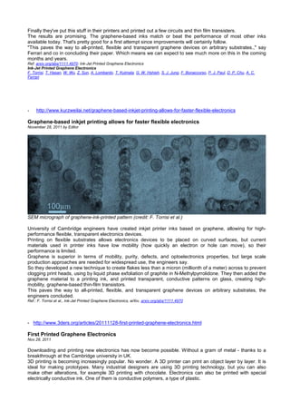 Finally they've put this stuff in their printers and printed out a few circuits and thin film transisters.
The results are promising. The graphene-based inks match or beat the performance of most other inks
available today. That's pretty good for a first attempt since improvements will certainly follow.
"This paves the way to all-printed, ﬂexible and transparent graphene devices on arbitrary substrates.," say
Ferrari and co in concluding their paper. Which means we can expect to see much more on this in the coming
months and years.
Ref: arxiv.org/abs/1111.4970: Ink-Jet Printed Graphene Electronics
Ink-Jet Printed Graphene Electronics
F. Torrisi, T. Hasan, W. Wu, Z. Sun, A. Lombardo, T. Kulmala, G. W. Hshieh, S. J. Jung, F. Bonaccorso, P. J. Paul, D. P. Chu, A. C.
Ferrari
- http://www.kurzweilai.net/graphene-based-inkjet-printing-allows-for-faster-flexible-electronics
Graphene-based inkjet printing allows for faster flexible electronics
November 28, 2011 by Editor
SEM micrograph of graphene-ink-printed pattern (credit: F. Torrisi et al.)
University of Cambridge engineers have created inkjet printer inks based on graphene, allowing for high-
performance flexible, transparent electronics devices.
Printing on flexible substrates allows electronics devices to be placed on curved surfaces, but current
materials used in printer inks have low mobility (how quickly an electron or hole can move), so their
performance is limited.
Graphene is superior in terms of mobility, purity, defects, and optoelectronics properties, but large scale
production approaches are needed for widespread use, the engineers say.
So they developed a new technique to create flakes less than a micron (millionth of a meter) across to prevent
clogging print heads, using by liquid phase exfoliation of graphite in N-Methylpyrrolidone. They then added the
graphene material to a printing ink, and printed transparent, conductive patterns on glass, creating high-
mobility, graphene-based thin-film transistors.
This paves the way to all-printed, flexible, and transparent graphene devices on arbitrary substrates, the
engineers concluded.
Ref.: F. Torrisi et al., Ink-Jet Printed Graphene Electronics, arXiv, arxiv.org/abs/1111.4970
- http://www.3ders.org/articles/20111128-first-printed-graphene-electronics.html
First Printed Graphene Electronics
Nov.28, 2011
Downloading and printing new electronics has now become possible. Without a gram of metal - thanks to a
breakthrough at the Cambridge university in UK.
3D printing is becoming increasingly popular. No wonder. A 3D printer can print an object layer by layer. It is
ideal for making prototypes. Many industrial designers are using 3D printing technology, but you can also
make other alterations, for example 3D printing with chocolate. Electronics can also be printed with special
electrically conductive ink. One of them is conductive polymers, a type of plastic.
 