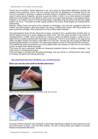 Transparent & Flexible Electronics
16 Massimo Marrazzo - biodomotica.com
There's only one problem. Printed electronics is far not as good as silicon-based electronics, because the
material is less conductive. That is, until now, Andrea Ferrari and his colleagues at Cambridge have for the
first time succeeded in graphene to replace conducting polymers. Graphene, which is a sort of chicken wire
made of carbon atoms in graphite, conducts as good as metals. In short, it is an ideal material for printable
electronics. Unfortunately it is very difficult to make a form by a printer head because of the graphene flakes.
Graphene is an irregular mixture of small and large flakes. Large flakes clog the printer head and even bigger
problem can occur - it prevents the small, regular droplets to be formed. Small droplets are fundamental for
inkjet printing.
Recently, Andrea Ferrari and peers at the University of Cambridge in the UK have managed to solve this
problem and demonstrated a giant leap forward. By using a modified Epson Stylus 1500 Ink-jet printer and
some customised cartridges, they have printed out onto a Silicon based substrate.
They peel graphene layers off with ultrasound (in jargon: sonication) from a graphite block and filter them so
that the largest pieces are no longer clogging the printer head. Then they solve the flakes in the solvent N-
methylpyrrolidone, or NMP, which counteracts the infamous coffee ring effect(In physics, a coffee ring is a
pattern left by a puddle of particle-laden liquid after it evaporates). The ink is accumulated on the edge by this
coffee ring effect. Another nice feature is that NMP is not very toxic. The last step was to place the NMP with
dissolved grafeenvlokken in a printhead. The researchers printed a number of circuits and thin film transistors.
The breakthrough shows the graphene ink scoring slightly better than existing ink. Note: this is not a mature
product, so expect that it will be even better.
"This paves the way to all-printed, ﬂexible and transparent graphene devices on arbitrary substrates.," say
Ferrari and co in concluding their paper.
If this technology is combined with 3D printing technology, soon you will be in a printing service shop asking
for printing a 3D objects with internal electronics.
- http://news.illinois.edu/news/11/0628silver_pen_JenniferLewis.html
Silver pen has the write stuff for flexible electronics
Silver ink pen draws circuits and interconnects (credit: Bok Yeop Ahn)
Photo by Bok Yeop Ahn
University of Illinois engineers have developed a silver-inked rollerball pen capable of writing electrical circuits
and interconnects on paper, wood and other surfaces. The pen is writing whole new chapters in low-cost,
flexible and disposable electronics.
 