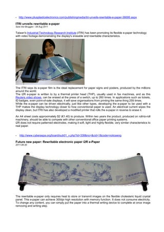 - http://www.plusplasticelectronics.com/publishingmedia/itri-unveils-rewritable-e-paper-36686.aspx
ITRI unveils rewritable e-paper
Sara Ver-Bruggen - 08 Aug 2011
Taiwan's Industrial Technology Research Institute (ITRI) has been promoting its flexible e-paper technology
with video footage demonstrating the display's erasable and rewritable characteristics.
The ITRI says its e-paper film is the ideal replacement for paper signs and posters, produced by the millions
around the world.
The i2R e-paper is written to by a thermal printer head (THP), usually used in fax machines, and as this
Reuters video shows, can be erased at the press of a switch, up to 260 times. In applications such as tickets,
ID badges, even point-of-sale displays, it will save organisations from printing the same thing 259 times.
While the e-paper can be driven electrically, just like other types, developing the e-paper to be used with a
THP makes the display technology closer to how conventional paper is used. An electrical current wipes the
display clean, but ITRI has also developed a modified printer that rolls the e-paper in reverse to erase it.
An A4 sheet costs approximately $2 (€1.40) to produce. Within two years the product, produced on roll-to-roll
machinery, should be able to compete with other conventional office paper printing systems.
i2R does not require patterned electrodes, making it soft, light and highly flexible, very similar characteristics to
real paper.
- http://www.cyberaspa.org/board/sub01_v.php?id=338&no=&cid=1&code=noticeeng
Future new paper: Rewritable electronic paper i2R e-Paper
2011-06-30
The rewritable e-paper only requires heat to store or transmit images on the flexible cholesteric liquid crystal
panel. This e-paper can achieve 300dpi high resolution with memory function. It does not consume electricity.
To change any content, you can simply put the paper into a thermal writing device to complete at once image
removing and writing step.
 