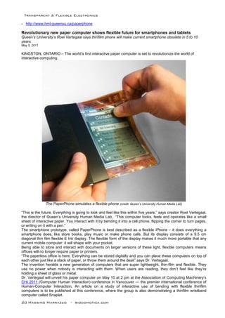 Transparent & Flexible Electronics
20 Massimo Marrazzo - biodomotica.com
- http://www.hml.queensu.ca/paperphone
Revolutionary new paper computer shows flexible future for smartphones and tablets
Queen’s University’s Roel Vertegaal says thinfilm phone will make current smartphone obsolete in 5 to 10
years.
May 5, 2011
KINGSTON, ONTARIO – The world’s first interactive paper computer is set to revolutionize the world of
interactive computing.
The PaperPhone simulates a flexible phone (credit: Queen’s University Human Media Lab)
“This is the future. Everything is going to look and feel like this within five years,” says creator Roel Vertegaal,
the director of Queen’s University Human Media Lab,. “This computer looks, feels and operates like a small
sheet of interactive paper. You interact with it by bending it into a cell phone, flipping the corner to turn pages,
or writing on it with a pen.”
The smartphone prototype, called PaperPhone is best described as a flexible iPhone – it does everything a
smartphone does, like store books, play music or make phone calls. But its display consists of a 9.5 cm
diagonal thin film flexible E Ink display. The flexible form of the display makes it much more portable that any
current mobile computer: it will shape with your pocket.
Being able to store and interact with documents on larger versions of these light, flexible computers means
offices will no longer require paper or printers.
“The paperless office is here. Everything can be stored digitally and you can place these computers on top of
each other just like a stack of paper, or throw them around the desk” says Dr. Vertegaal.
The invention heralds a new generation of computers that are super lightweight, thin-film and flexible. They
use no power when nobody is interacting with them. When users are reading, they don’t feel like they’re
holding a sheet of glass or metal.
Dr. Vertegaal will unveil his paper computer on May 10 at 2 pm at the Association of Computing Machinery’s
CHI 2011 (Computer Human Interaction) conference in Vancouver — the premier international conference of
Human-Computer Interaction. An article on a study of interactive use of bending with flexible thinfilm
computers is to be published at this conference, where the group is also demonstrating a thinfilm wristband
computer called Snaplet.
 