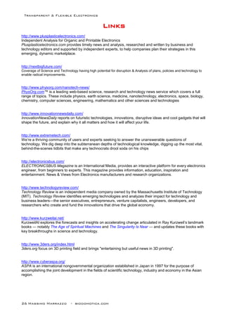 Transparent & Flexible Electronics
26 Massimo Marrazzo - biodomotica.com
LLLLLLLLiiiiiiiinnnnnnnnkkkkkkkkssssssss
http://www.plusplasticelectronics.com/
Independent Analysis for Organic and Printable Electronics
Plusplasticelectronics.com provides timely news and analysis, researched and written by business and
technology editors and supported by independent experts, to help companies plan their strategies in this
emerging, dynamic marketplace.
http://nextbigfuture.com/
Coverage of Science and Technology having high potential for disruption & Analysis of plans, policies and technology to
enable radical improvements.
http://www.physorg.com/nanotech-news/
PhysOrg.com™ is a leading web-based science, research and technology news service which covers a full
range of topics. These include physics, earth science, medicine, nanotechnology, electronics, space, biology,
chemistry, computer sciences, engineering, mathematics and other sciences and technologies
http://www.innovationnewsdaily.com/
InnovationNewsDaily reports on futuristic technologies, innovations, disruptive ideas and cool gadgets that will
shape the future, and explain why it all matters and how it will affect your life.
http://www.extremetech.com/
We’re a thriving community of users and experts seeking to answer the unanswerable questions of
technology. We dig deep into the subterranean depths of technological knowledge, digging up the most vital,
behind-the-scenes tidbits that make any technocrats drool soda on his chips
http://electronicsbus.com/
ELECTRONICSBUS Magazine is an International Media, provides an interactive platform for every electronics
engineer, from beginners to experts. This magazine provides information, education, inspiration and
entertainment. News & Views from Electronics manufacturers and research organizations.
http://www.technologyreview.com/
Technology Review is an independent media company owned by the Massachusetts Institute of Technology
(MIT). Technology Review identifies emerging technologies and analyzes their impact for technology and
business leaders—the senior executives, entrepreneurs, venture capitalists, engineers, developers, and
researchers who create and fund the innovations that drive the global economy.
http://www.kurzweilai.net/
KurzweilAI explores the forecasts and insights on accelerating change articulated in Ray Kurzweil’s landmark
books — notably The Age of Spiritual Machines and The Singularity Is Near — and updates these books with
key breakthroughs in science and technology.
http://www.3ders.org/index.html
3ders.org focus on 3D printing field and brings "entertaining but useful news in 3D printing".
http://www.cyberaspa.org/
ASPA is an international nongovernmental organization established in Japan in 1997 for the purpose of
accomplishing the joint development in the fields of scientific technology, industry and economy in the Asian
region.
 
