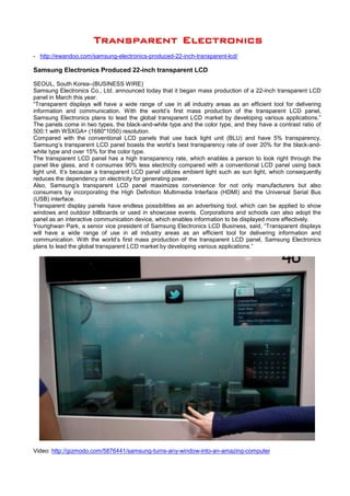 TTTTTTTTrrrrrrrraaaaaaaannnnnnnnssssssssppppppppaaaaaaaarrrrrrrreeeeeeeennnnnnnntttttttt EEEEEEEElllllllleeeeeeeeccccccccttttttttrrrrrrrroooooooonnnnnnnniiiiiiiiccccccccssssssss
- http://ewandoo.com/samsung-electronics-produced-22-inch-transparent-lcd/
Samsung Electronics Produced 22-inch transparent LCD
SEOUL, South Korea–(BUSINESS WIRE)
Samsung Electronics Co., Ltd. announced today that it began mass production of a 22-inch transparent LCD
panel in March this year.
“Transparent displays will have a wide range of use in all industry areas as an efficient tool for delivering
information and communication. With the world’s first mass production of the transparent LCD panel,
Samsung Electronics plans to lead the global transparent LCD market by developing various applications.”
The panels come in two types, the black-and-white type and the color type, and they have a contrast ratio of
500:1 with WSXGA+ (1680*1050) resolution.
Compared with the conventional LCD panels that use back light unit (BLU) and have 5% transparency,
Samsung’s transparent LCD panel boasts the world’s best transparency rate of over 20% for the black-and-
white type and over 15% for the color type.
The transparent LCD panel has a high transparency rate, which enables a person to look right through the
panel like glass, and it consumes 90% less electricity compared with a conventional LCD panel using back
light unit. It’s because a transparent LCD panel utilizes ambient light such as sun light, which consequently
reduces the dependency on electricity for generating power.
Also, Samsung’s transparent LCD panel maximizes convenience for not only manufacturers but also
consumers by incorporating the High Definition Multimedia Interface (HDMI) and the Universal Serial Bus
(USB) interface.
Transparent display panels have endless possibilities as an advertising tool, which can be applied to show
windows and outdoor billboards or used in showcase events. Corporations and schools can also adopt the
panel as an interactive communication device, which enables information to be displayed more effectively.
Younghwan Park, a senior vice president of Samsung Electronics LCD Business, said, “Transparent displays
will have a wide range of use in all industry areas as an efficient tool for delivering information and
communication. With the world’s first mass production of the transparent LCD panel, Samsung Electronics
plans to lead the global transparent LCD market by developing various applications.”
Video: http://gizmodo.com/5876441/samsung-turns-any-window-into-an-amazing-computer
 