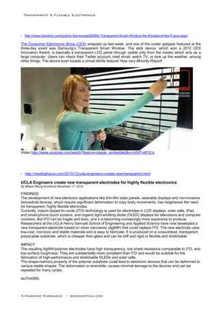 Transparent & Flexible Electronics
4 Massimo Marrazzo - biodomotica.com
- http://www.lotsoloot.com/post/Is-Samsunge28099s-Transparent-Smart-Window-the-Window-of-the-Future.aspx
The Consumer Electronics Show (CES) wrapped up last week, and one of the cooler gadgets featured at the
three-day event was Samsung’s Transparent Smart Window. The slick device, which won a 2012 CES
Innovation Award, is basically a transparent LCD panel (though visible only from the inside) which acts as a
large computer. Users can check their Twitter account, read email, watch TV, or look up the weather, among
other things. The device even boasts a virtual blinds feature! How very Minority Report!
Video http://www.youtube.com/watch?feature=player_embedded&v=m5rlTrdF5Cs
- http://nextbigfuture.com/2010/12/ucla-engineers-create-new-transparent.html
UCLA Engineers create new transparent electrodes for highly flexible electronics
By Wileen Wong Kromhout December 17, 2010
FINDINGS:
The development of new electronic applications like thin-film solar panels, wearable displays and non-invasive
biomedical devices, which require significant deformation to copy body movements, has heightened the need
for transparent, highly flexible electrodes.
Currently, indium-doped tin oxide (ITO) technology is used for electrodes in LCD displays, solar cells, iPad
and smart-phone touch screens, and organic light-emitting diode (OLED) displays for televisions and computer
monitors. But ITO can be fragile and toxic, and it is becoming increasingly more expensive to produce.
Researchers at the UCLA Henry Samueli School of Engineering and Applied Science have now developed a
new transparent electrode based on silver nanowires (AgNW) that could replace ITO. The new electrode uses
low-cost, non-toxic and stable materials and is easy to fabricate. It is produced on a cross-linked, transparent
polyacylate substrate, which is cheaper than glass and can be stiff and rigid or flexible and stretchable.
IMPACT:
The resulting AgNW/polymer electrodes have high transparency, low sheet resistance comparable to ITO, and
low surface roughness. They are substantially more compliant than ITO and would be suitable for the
fabrication of high-performance and stretchable OLEDs and solar cells.
The shape-memory property of the polymer substrate could lead to electronic devices that can be deformed to
various stable shapes. The deformation is reversible, causes minimal damage to the devices and can be
repeated for many cycles.
AUTHORS:
 