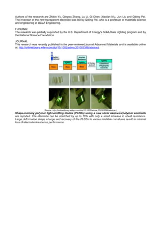Authors of the research are Zhibin Yu, Qingwu Zhang, Lu Li, Qi Chen, Xiaofan Niu, Jun Liu and Qibing Pei.
The invention of the new transparent electrode was led by Qibing Pei, who is a professor of materials science
and engineering at UCLA Engineering.
FUNDING:
The research was partially supported by the U.S. Department of Energy's Solid-State Lighting program and by
the National Science Foundation.
JOURNAL:
This research was recently published in the peer-reviewed journal Advanced Materials and is available online
at: http://onlinelibrary.wiley.com/doi/10.1002/adma.201003398/abstract.
Source: http://onlinelibrary.wiley.com/doi/10.1002/adma.201003398/abstract
Shape-memory polymer light-emitting diodes (PLEDs) using a new silver nanowire/polymer electrode
are reported. The electrode can be stretched by up to 16% with only a small increase in sheet resistance.
Large deformation shape change and recovery of the PLEDs to various bistable curvatures result in minimal
loss of electroluminescence performance.
 