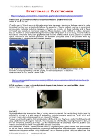 Transparent & Flexible Electronics
8 Massimo Marrazzo - biodomotica.com
SSSSSSSSttttttttrrrrrrrreeeeeeeettttttttcccccccchhhhhhhhaaaaaaaabbbbbbbblllllllleeeeeeee EEEEEEEElllllllleeeeeeeeccccccccttttttttrrrrrrrroooooooonnnnnnnniiiiiiiiccccccccssssssss
- http://www.physorg.com/news/2011-10-stretchable-graphene-transistors-limitations-materials.html
Stretchable graphene transistors overcome limitations of other materials
October 26, 2011 by Lisa Zyga
(PhysOrg.com) -- When it comes to fabricating stretchable, transparent electronics, finding a material to make
transistors from has been a significant challenge for researchers. They've explored a variety of conventional
semiconductor materials, including molecules, polymers, and metals, but these materials tend to have
intrinsically poor optical and mechanical properties. These drawbacks make it difficult to realize a transistor
that can maintain its optical and electrical performance under a high strain. In a new study, researchers have
fabricated a stretchable, transparent graphene-based transistor and found that, due to graphene’s excellent
optical, mechanical, and electrical properties, the transistor overcomes some of the problems faced by
transistors made of conventional semiconductor materials.
(Left) Graphene-based transistor patterned on a PDMS substrate. (Center) Microscope images of the
transistor undergoing stretching up to 5%. (Right) The transistor patterned on a balloon.
Image credit: Lee, et al. ©2011 American Chemical Society
- http://www.engineer.ucla.edu/newsroom/more-news/archive/2011/ucla-engineers-create-polymer-light-emitting-devices-that-can-be-
stretched-like-rubber
UCLA engineers create polymer light-emitting devices that can be stretched like rubber
by Wileen Wong Kromhout - 28 July 2011
FINDINGS:
Stretchable electronics, an emerging class of modern electronic materials that can bend and stretch, have the
potential to be used in a wide range of applications, including wearable electronics, "smart skins" and
minimally invasive biomedical devices that can move with the body.
Today's conventional inorganic electronic devices are brittle, and while they have a certain flexibility achieved
using ultrathin layers of inorganic materials, these devices are either flexible, meaning they can be bent, or
they are stretchable, containing a discrete LED chip interconnected with stretchable electrodes. But they lack
"intrinsic stretchabilty," in which every part of the device is stretchable.
Now, researchers at the UCLA Henry Samueli School of Engineering and Applied Science have demonstrated
for the first time an intrinsically stretchable polymer light-emitting device. They developed a simple process to
fabricate the transparent devices using single-walled carbon nanotube polymer composite electrodes. The
 